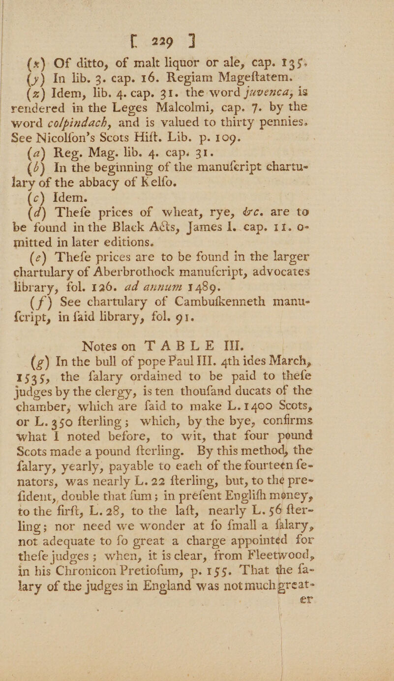 Cap J (x) Of ditto, of malt liquor or ale, cap. 135, (y) In lib. 3. cap. 16. Regiam Mageftatem. (z) Idem, lib. 4. cap. 31. the word juvenca, is rendered in the Leges Malcolmi, cap. 7. by the word colpindach, and is valued to thirty pennies. See Nicolfon’s Scots Hift. Lib. p. 109. (2) Reg. Mag. lib. 4. cap. 31. _ (4) In the beginning of the manufeript chartu- lary of the abbacy of Kelfo. (c) Idem. 3 (d) Thefe prices of wheat, rye, &amp;c. are to be found inthe Black Acts, James I..cap. 11. 0- mitted in later editions. (e) Thefe prices are to be found in the larger chartulary of Aberbrothock manufcript, advocates library, fol. 126. ad annum 1489. (f) See chartulary of Cambufkenneth manu- {cript, in faid library, fol. 91. Notes on TABLE IIl. (gz) In the bull of pope Paul III. 4th ides March, 1535, the falary ordained to be paid to thefe judges by the clergy, isten thoufand ducats of the chamber, which are faid to make L.1400 Scots, or L. 350 fterling; which, by the bye, confirms what I noted before, to wit, that four pound Scots made a pound fterling. By this method, the falary, yearly, payable to eaeh of the fourteen fe- nators, was nearly L. 22 fterling, but, to the pre- fident, double that fum; in préfent Englifh money, to the firft, L.28, to the laft, nearly L. 56 fter- ling; nor need we wonder at fo {mall a falary, not adequate to fo great a charge appointed for thefe judges ; when, it isclear, from Fleetwood, in his Chronicon Pretiofum, p.155. That the fa- lary of the judges in England was not much great- ) er