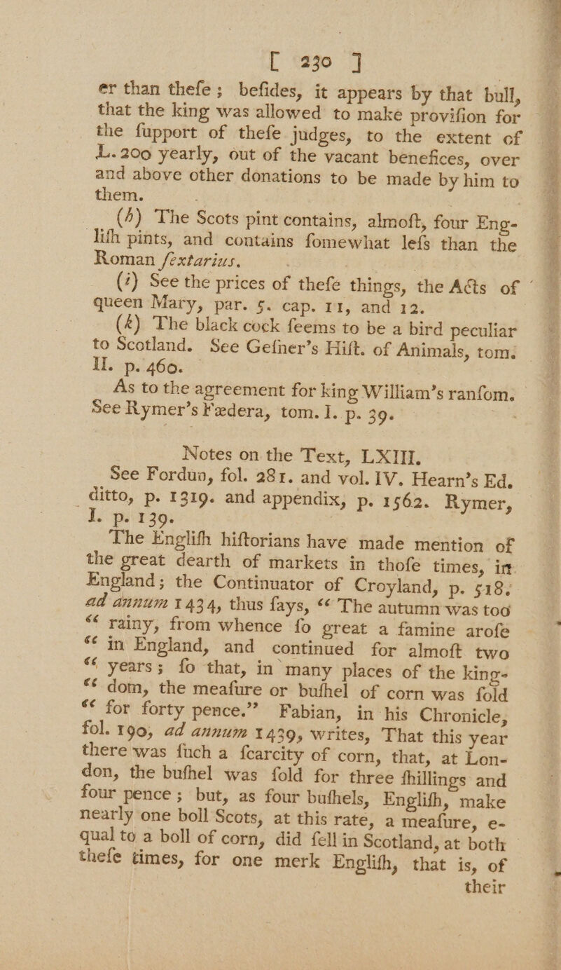 [ 230 ] er than thefe; befides, it appears by that bull, the fupport of thefe judges, to the extent of L.200 yearly, out of the vacant benefices, over and above other donations to be made by him to them. | 7 (4) The Scots pint contains, almoft, four Eng- ih pints, and contains fomewhat lef$ than the Roman /extarius. . (&amp;) The black cock feems to be a bird peculiar to Scotland. See Gefiner’s Hilt. of Animals, tom. II. p. 460. 3 As to the agreement for king William’s ranfom. See Rymer’s Federa, tom. I. P+ 39- Notes on the Text, LXIII. See Fordun, fol. 281. and vol. IV. Hearn’s Ed. _ ditto, p. 1319. and appendix, p. 1562. Rymer, J. p. 139. . The Englifh hiftorians have made mention of England; the Continuator of Croyland, p. 518. ad annum 1 434, thus fays, * The autumn was too “rainy, from whence fo great a famine arofe ‘¢ in England, and continued for almoft two “‘ years; fo that, in many places of the king “* dom, the meafure or bufhel of corn was fold “* for forty pence.” Fabian, in his Chronicle, fol. 190, ad annum 1439, writes, That this year there was fuch a {carcity of corn, that, at Lon- don, the bufhel was fold for three fhillings and four pence ; but, as four buthels, Englith, make nearly one boll Scots, at this rate, a meafure, e- thefe times, for one merk Englifh, that is, of their -, = i el Naas re ee » RF > ‘ Se cre in re tg
