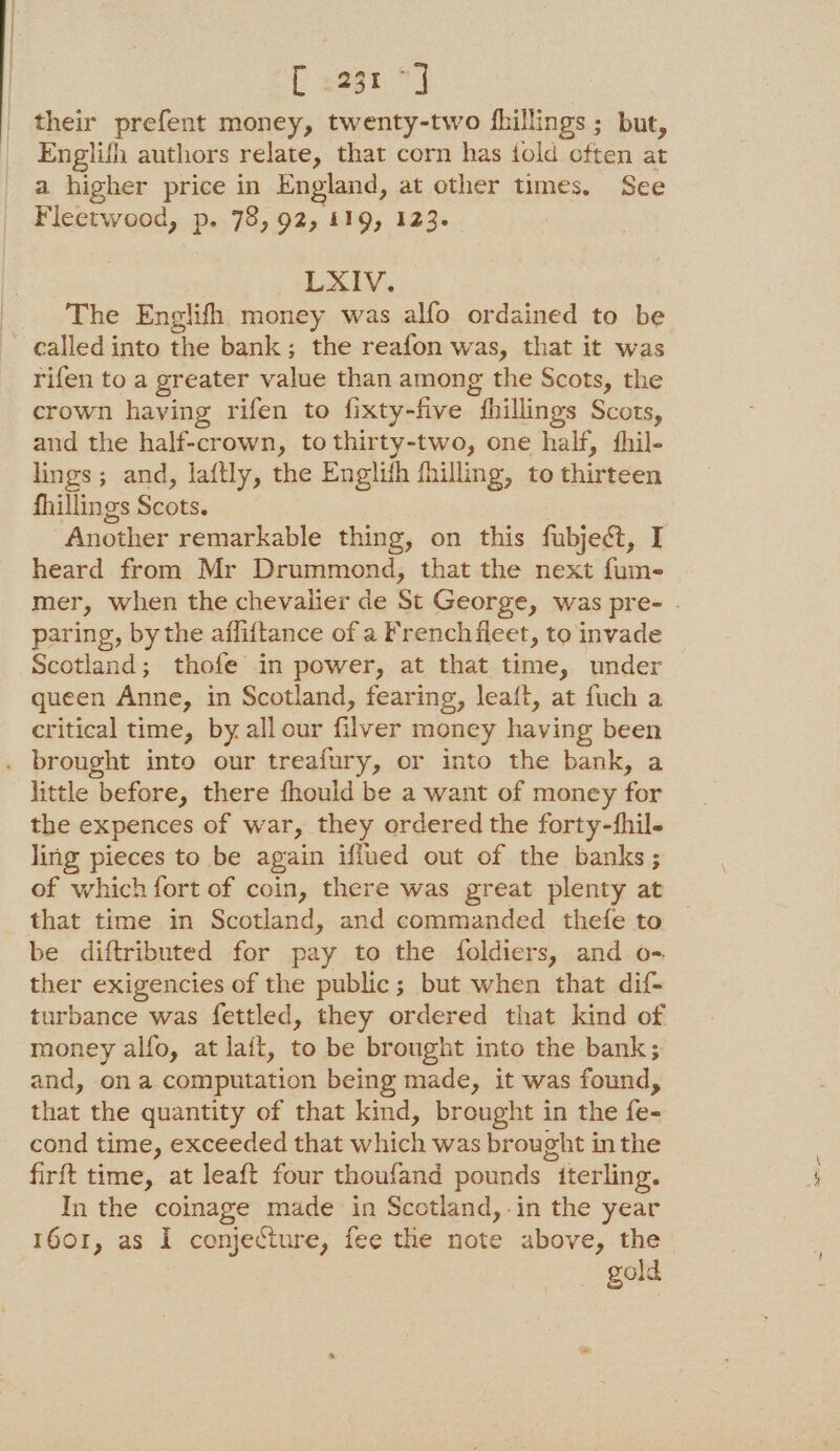 their prefent money, twenty-two fhillings ; but, Englifh authors relate, that corn has told often at a higher price in England, at other times. See Fleetwood, p. 78, 92, 119, 123. LXIV. The Englifh money was alfo ordained to be called into the bank; the reafon was, that it was rifen to a greater value than among the Scots, the crown having rifen to fixty-five fhillings Scots, and the half-crown, to thirty-two, one half, fhil- lings; and, laftly, the Englith fhilling, to thirteen fhillings Scots. Another remarkable thing, on this fubject, I heard from Mr Drummond, that the next fum- paring, by the afliftance of a French fleet, to invade Scotland; thofe in power, at that time, under queen Anne, in Scotland, fearing, lea{t, at fuch a critical time, by all our filver money having been . brought into our treafury, or into the bank, a little before, there fhould be a want of money for the expences of war, they ordered the forty-hil- ling pieces to be again iffued out of the banks; that time in Scotland, and commanded thefe to be diftributed for pay to the foldiers, and o- ther exigencies of the public; but when that dif- turbance was fettled, they ordered that kind of money alfo, at lait, to be brought into the bank; and, ona computation being made, it was found, that the quantity of that kind, brought in the fe- cond time, exceeded that which was brought in the firft time, at leaft four thoufand pounds iterling. In the coinage made in Scotland, .in the year gold +