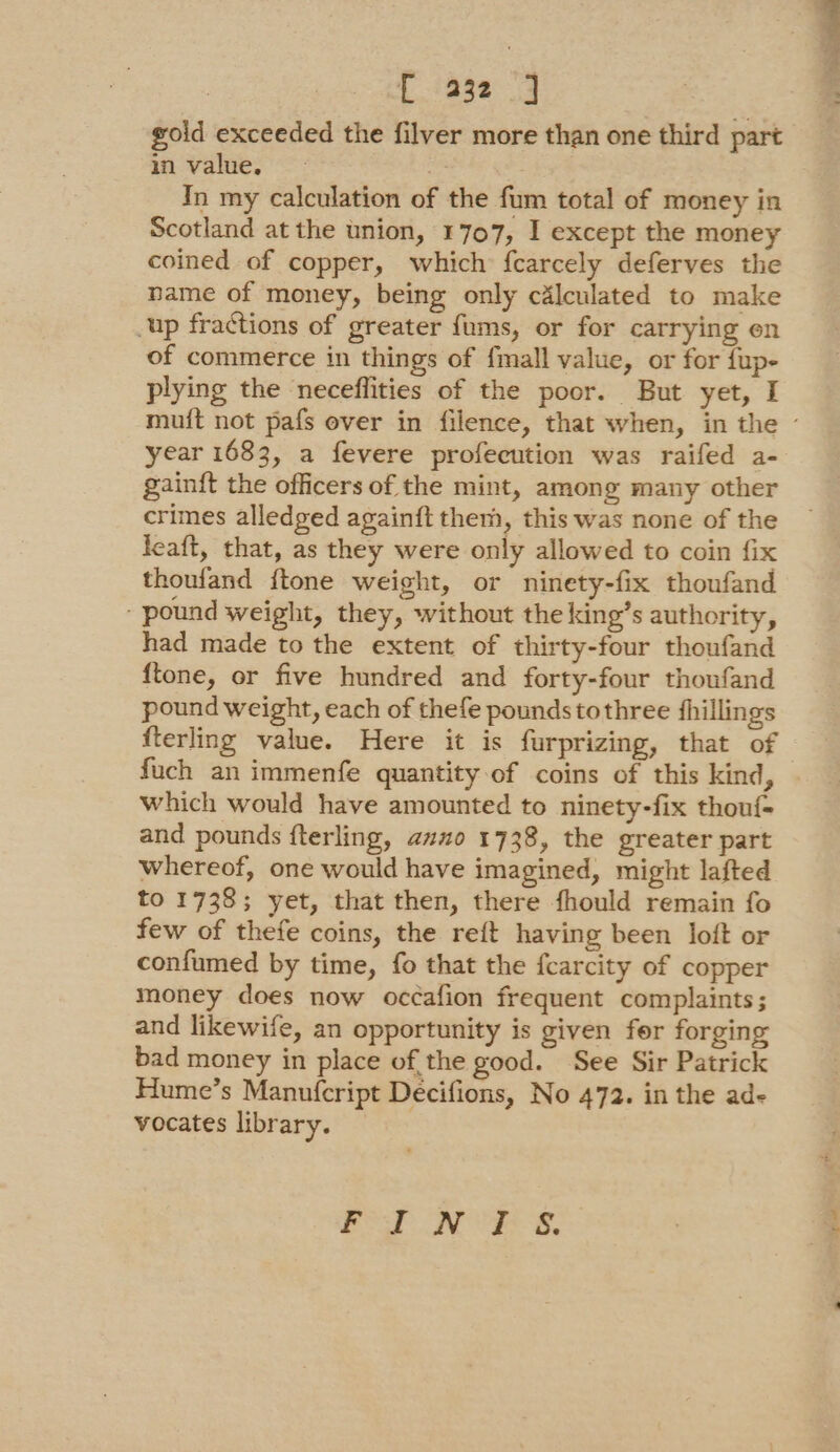 gold exceeded the filver more than one third part in value. | In my calculation of the fum total of money in Scotland at the union, 1707, I except the money coined of copper, which fcarcely deferves the name of money, being only calculated to make up fractions of greater fums, or for carrying en of commerce in things of fmall value, or for fup- plying the neceflities of the poor. But yet, I year 1683, a fevere profecution was raifed a- gainft the officers of the mint, among many other crimes alledged againft them, this was none of the leaft, that, as they were only allowed to coin fix thoufand ftone weight, or ninety-fix thoufand ‘pound weight, they, without the king’s authority, had made to the extent of thirty-four thoufand {tone, or five hundred and forty-four thoufand pound weight, each of thefe pounds tothree fhillings fterling value. Here it is furprizing, that of fuch an immenfe quantity of coins of this kind, which would have amounted to ninety-fix thouf- and pounds fterling, azo 1738, the greater part whereof, one would have imagined, might lafted to 1738; yet, that then, there fhould remain fo few of thefe coins, the reft having been loft or confumed by time, fo that the fcarcity of copper money does now occafion frequent complaints; and likewife, an opportunity is given fer forging bad money in place of, the good. See Sir Patrick Hume’s Manufcript Decifions, No 472. in the ad- vocates library. 1 NY a as oa —