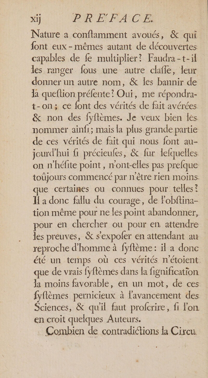 Xi} PIRE FACE Nature à conftamment avoués, &amp; qui font eux - mêmes autant de découvertes capables de fe multiplier? Faudra-t-i les ranger fous une autre dafle, leur donner un autre nom, &amp; les bannir de la queftion préfente? Oui, me répondra- t-on; ce font des vérités de fait avérées. &amp; non des fyflèmes. Je veux bien les nommer ainfi; mais la plus grande partie de ces vérités de fait qui nous font au- jourd’hui fi précieules, &amp; fur lelquelles on n'héfite point , n'ont-elles pas prefque toûjours commencé par n'être rien moins. que certaimes ou connues pour telles? I à donc fallu du courage, de Fobftina- tion même pour ne les point abandonner, pour en chercher ou pour en attendre les preuves, &amp; s’expofer en attendant au reproche d'homme à fyftème : il a donc été un temps où ces vérités n'étoient que de vrais fyflèmes dans la fignification la moins favorable, en un mot, de ces fyflèmes pernicieux à l'avancement des Sciences, &amp; quil faut profcrire, fi lon en croit quelques Auteurs. Combien de contradictions &amp;à Cixcu.