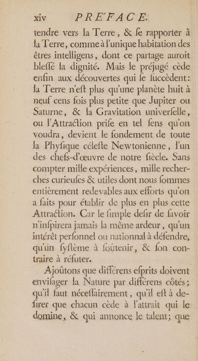 tendre vers la Terre, &amp; fe rapporter à la Terre, comme à l'unique habitation des êtres intelligens, dont ce partage auroit . bleffé la dignité. Mais le préjugé cède enfin aux découvertes qui fe fuccèdent: la Terre n'eft plus qu'une planète huit à neuf cens fois plus petite que Jupiter ou Saturne, &amp; la Gravitation univerfelle, ou PAttraétion prife en tel fens qu'on voudra, devient le fondement de toute la Phyfique célefte Newtonienne, l'un des chefs-d'œuvre de notre fiècle. Sans compter mille expériences, mille recher- ches curieufes &amp; utiles dont nous fommres entièrement redevables aux efforts qu'on a faits pour établir de plus en plus cette Attraction. Car le fimple defir de favoir n'infpirera jamais la même ardeur, qu'un intérêt perfonnel ou nationnal à défendre, qu'un fyflème à foutenir, &amp; fon con- traire à réfuter. | | Ajoütons que différens efprits doivent envifager la Nature par différens côtés; qu'il faut néceflairement , qu'il eft à de- fwer que chacun cède à l'attrait qui le domine, &amp; qui annonce le talent; que