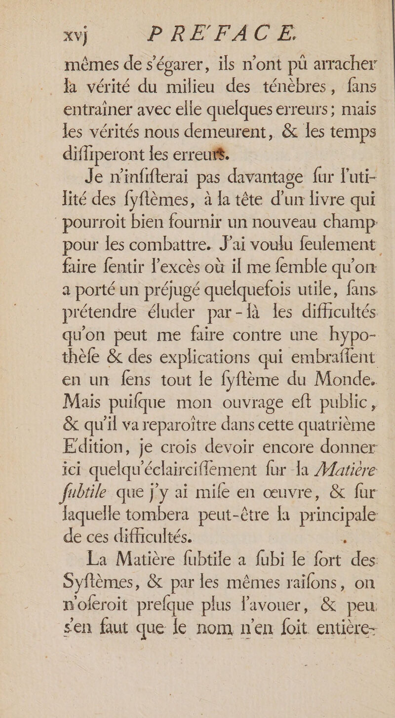 mêmes de s’égarer, ils n'ont pu arracher . A vérité du milieu des ténèbres, fans entrainer avec elle quelques erreurs; mais les vérités nous demeurent, &amp; les temps diffiperont les erreut$. Je n'infifterai pas davantage fur luti- lité des fyflèmes, à la tête d'un livre qui pourroit bien fournir un nouveau champ: pour les combattre. J'ai voulu feulement faire {entir l'excès où il me femble qu'on a porté un préjugé quelquefois utile, fans prétendre éluder par-R les difficultés qu'on peut me faire contre une hypo- thèfe &amp; des explications qui embraffent en un fens tout le fyftème du Monde, Mais puifque mon ouvrage eft public, &amp; qu'il va reparoïtre dans cette quatrième Edition, je crois devoir encore donner ici quelqu'éclair ciflement fur la Hatière fubtile que j'y ai mile en œuvre, &amp; fur laquelle tombera peut-être fa principale de ces difficultés. La Matière fubtile a fab le CE des: Syflèmes, &amp; par les mêmes raifons, on noferoit prefque plus l'avouer, &amp; peu s'en faut que le nom n'en foit entière