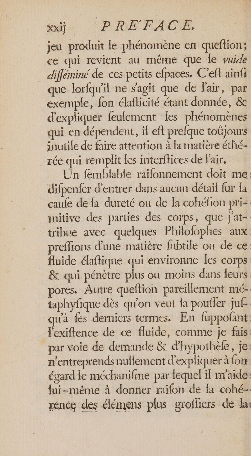 XxiJ PRÉFACE, jeu produit le phénomène en queftion; ce qui revient au même que le yuide difféminé de ces petits efpaces. C’eft aïnfi que lorfqu'il ne s’agit que de l'air, par exemple, fon élafticité étant donnée, &amp; d'expliquer feulement les phénomènes qui en dépendent, il eft prefque toüjours inutile de faire attention à la matière éthé- rée qui remplit les interftices de l'air. Un femblable raïfonnement doit me. difpenfer d'entrer dans aucun détail fur {a caufe de la dureté ou de la cohéfion pri-: mitive des parties des corps, que J'at-: tribue avec quelques Philofophes aux preflions d'une matière fubtile ou de ce: fluide élaftique qui environne les corps: &amp; qui pénètre plus ou moins dans leurs: pores. Autre queflion pareïllement mé-. taphyfique dès qu'on veut la poufler juf. qu'à fes derniers termes. En fuppofant: lexiftence de ce fluide, comme je fais: par voie de demande &amp; d'hypothèfe, je: _n’entreprends nullement d'expliquer à fon: égard le méchanifme par lequel il m'aide: lui-même à donner raïfon de la cohé-. rence des élémens plus grofliers de la