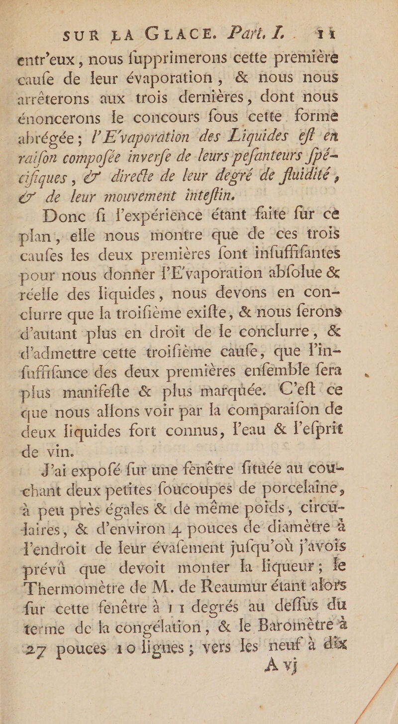 entr’eux , nous fupprimerons cette prémière _caufe de leur évaporation , &amp; nous nous arrêterons aux trois dernières, dont nous énoncerons le concours fous cette. formé abrégée; l’E’vaporation des Liquides tft en railon compofée inverfe de leurs pefanteurs Jpë- cifiques , &amp;7 directe de leur degré de fluidité, €r de leur mouvement inteflin. Donc fi l'expérience étant faite fur ce plan, elle nous montre que de ces trois caufes les deux premières font infuffifantes pour nous donñer l’'E‘vaporation abfolue &amp; réelle des liquides, nous devons en con- clurre que la troifième exifte, &amp; nous ferons ‘d'autant plus en droit de le conclurre, &amp; d'admettre cette troifième caufe, que lPin- fufffance des deux premières enfémble fera plus manifefte &amp; plus marqüée. C'eft ce _ que nous allons voir par la comparaifon de _ deux liquides fort connus, Peau &amp; lefprit de vin. g J'ai expofé fur une fenêtre fituée au couw- chant deux petites foucoupes de porcelaine, “à peu près égales &amp; dé même poids, circü- aires, &amp; d'environ 4 pouces de’ diamètre à l'endroit de leur évafement jufqu’où j’avois prévû que devoit monter la liqueur; le Thermomètre de M. de Reaumur étant alors fur cette fenêtre à 1 1 degrés au deflus du terme de la congélation, &amp; le Baromètre à VJ