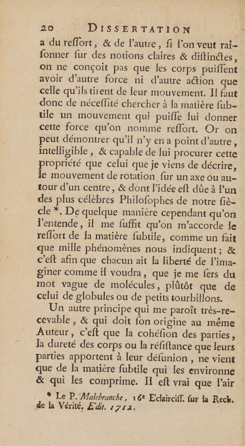 a dureffort, &amp; de l’autre, f l'on veut rai- fonner fur des notions claires &amp; diftinétes, on ne conçoit pas que les corps puiflent avoir d'autre force ni d’autre ation que celle qu’ils tirent de leur mouvement. IH faut donc de néceflité chercher à Ja matière fub=- tile un mouvement qui puifle lui donner cette force qu'on nomme reflort. Or on peut démontrer qu’il n’y en a point d’autre , intelligible , &amp; capable de lui procurer cette propriété que celui que je viens de décrire, le mouvement de rotation fur un axe ou au tour d’un centre, &amp; dont l’idée eft dûe à lun des plus célèbres Philofophes de notre fiè- cle *, De quelque manière cependant qu’on l'entende, il me fuffit qu'on m'accorde le reflort de Ia matière fubtile, comme un fait que mille phénomènes nous indiquent ; &amp; c’eft afin que chacun ait la liberté de lima- giner comme il voudra, que je me fers du mot vague de molécules, plûtôt que de celui de globules ou de petits tourbillons. Un autre principe qui me paroît très-re- cevable , &amp; qui doit fon origine au même Auteur, c’eft que la cohéfion des parties , la dureté des corps ou la réfiftance que leurs parties apportent à leur défunion , ne vient que de la matière fubtile qui les environne &amp; qui les comprime. II eft vrai que l'air * Le P. Malebranche, 16° Eclairciff. fur la Rech. de la Vérité, Ed, 17172, |