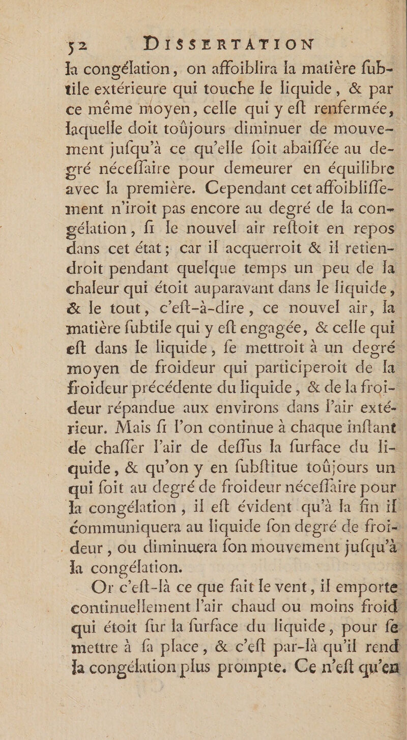 la congélation, on affoiblira la matière fub- tile extérieure qui touche le liquide, &amp; par ce même moyen, celle qui y eft renfermée, laquelle doit toüjours diminuer de mouve- ment jufqu’à ce qu’elle foit abaiflée au de- gré néceffaire pour demeurer en équilibre avec la première. Cependant cet affoiblifle- ment n'iroit pas encore au degré de Îa con- gélation, fr le nouvel air reftoit en repos dans cet état; car il acquerroit &amp; ïl retien- droit pendant quelque temps un peu de Îa chaleur qui étoit auparavant dans le liquide, &amp; le tout, c’eft-à-dire, ce nouvel air, [a matière fubtile qui y eft engagée, &amp; celle qui eft dans le liquide, fe mettroit à un deoré moyen de froideur qui participeroïit de Ia froideur précédente du liquide, &amp; de la froiï- deur répandue aux environs dans Pair exté- rieur. Mais fr l’on continue à chaque inftant de chaffer Pair de deffus la furface du li- _quide, &amp; qu’on y en fubftitue toüjours un qui foit au degré de froideur néceffaire pour Ra congélation , il eft évident qu’à Ia fin if: éommuniquera au liquide fon degré de froi- . deur , ou diminuera fon mouvement jufqu’a* la congélation. | 4 Or c’eft-là ce que fait le vent, il emporte: continuellement Pair chaud ou moins froid: qui étoit fur la furface du liquide, pour fer mettre à fa place, &amp; c’eft par-là qu’il rend: la congélation plus prompte. Ce n’eft qu’en