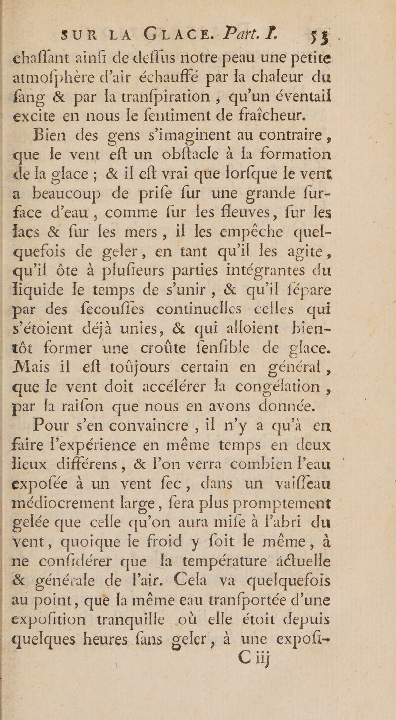 excite en nous le fentiment de fraîcheur. Bien des gens s’imaginent au contraire, de la glace ; &amp; il eff vrai que lorfque le vent a beaucoup de prife fur une grande fur- liquide le temps de s'unir, &amp; qu’il fépare par des fecoufles continuelles celles qui s'étoient déjà unies, &amp; qui alloient bien- que le vent doit accélérer là congélation , Pour s’en convaincre , il n’y a qu’à en | { | | : | | 4 | médiocrement large, fera plus promptement gelée que celle qu’on aura mife à Pabri du vent, quoique le froid y foit le même, à ne confidérer que Ia température actuelle &amp; générale de Pair. Cela va quelquefois au point, que la même eau tranfportée d’une expofition tranquille où elle étoit depuis quelques heures fans geler, à une expoti- Cù