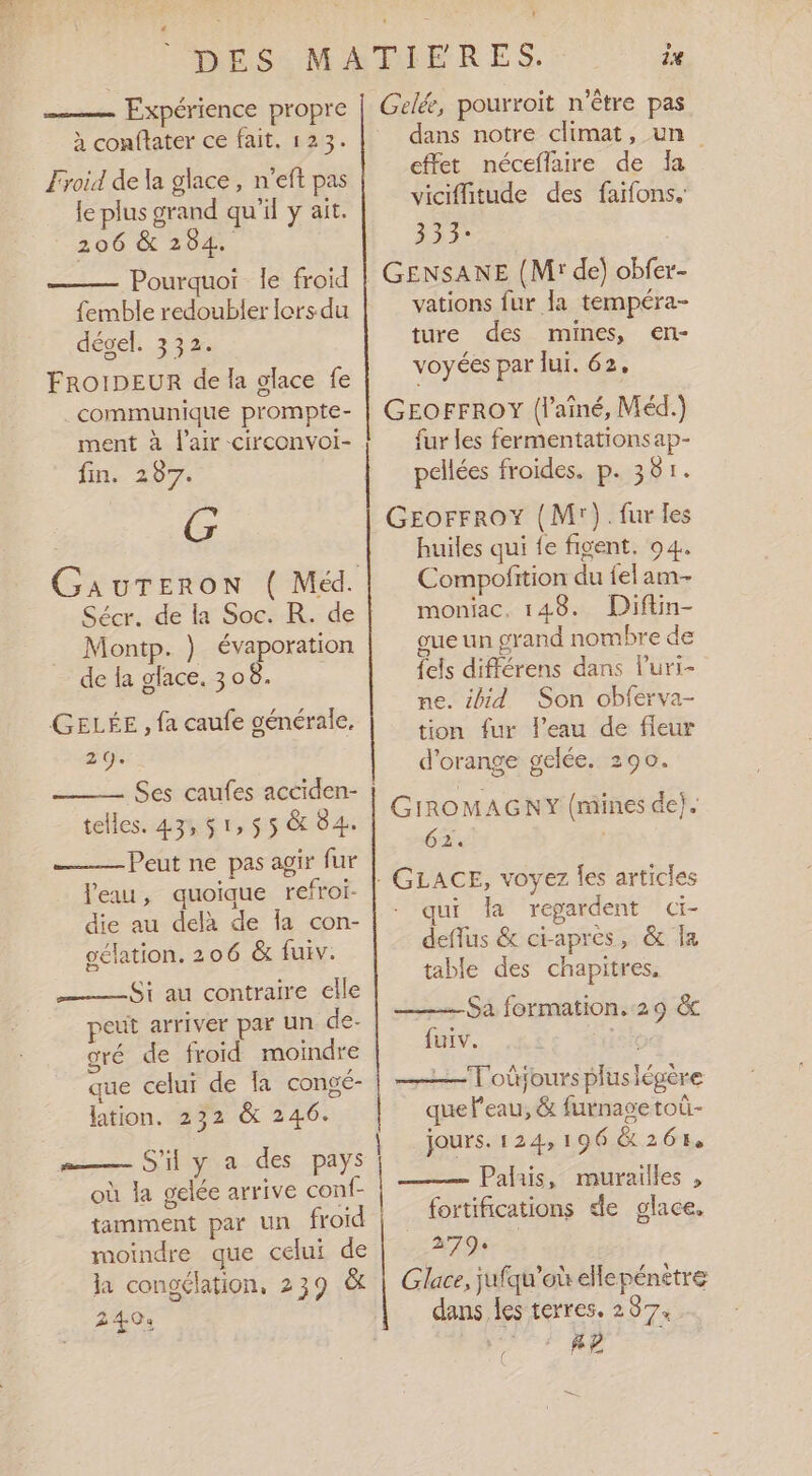 DES MATIFRES. 1% Expérience propre | Gelée, pourroit n'être pas à conftater ce fait. 123. dans notre climat, un effet néceflaire de Îa viciffitude des faifons.: LA Froid de la glace, n’eft pas le plus grand qu'il y ait. 206 &amp; 284. an | Pourquoi le froid | GENSANE (M de) obfer femble redoubler lors du vations fur Ja tempéra- dégel. 332: ture des mines, en- FROIDEUR de la glace fe VOYGS PEL lui. 62. communique prompte- GEOFFROY (l’aîné, Méd.) ment à l'air circonvoi- fur les fermentationsap- fin. 287. pellées froides. p. 381. G GEorrroY (M). fur les | huiles qui {e figent. 94. GauTERON ( Méd. Compofition du felam- Sécr. de la Soc. R. de moniac, 148. Diftin- Montp. } évaporation oue un grand nombre de de la glace. 308. {els différens dans luri- me. ibid Son obferva- tion fur l’eau de fleur ? D LA d'orange gelée. 290. GELÉE , fa caufe générale. F5 À ) LA Ses caufes acciden- telles. 43, $ 1, 55 &amp; 84. Peut ne pas agir fur eau, quoique refroi- die au delà de Îa con- gélation. 206 &amp; fuiv. GIROMAGNY (mines de}. 62. GLACE, voyez les articles qui la regardent CE deflus &amp; ci-après, &amp; Îa table des chapitres, ——$; au contraire elle peut arriver par un de- gré de froid moindre que celui de la congé- lation. 232 &amp; 246. Sa formation.:29 &amp; furv. Toûjours pluslégère que Peau, &amp; furnase toùû- jours. 124,196 &amp; 261 Palais, murailles , mis SA des, PAYS où la gelée arrive conf- tamment par un froid |. fortifications de glace. moindre que celui de 379% la congélation, 239 &amp; | Glace, jufqu'où eHepénètre 240: dans les terres. 237. AP (