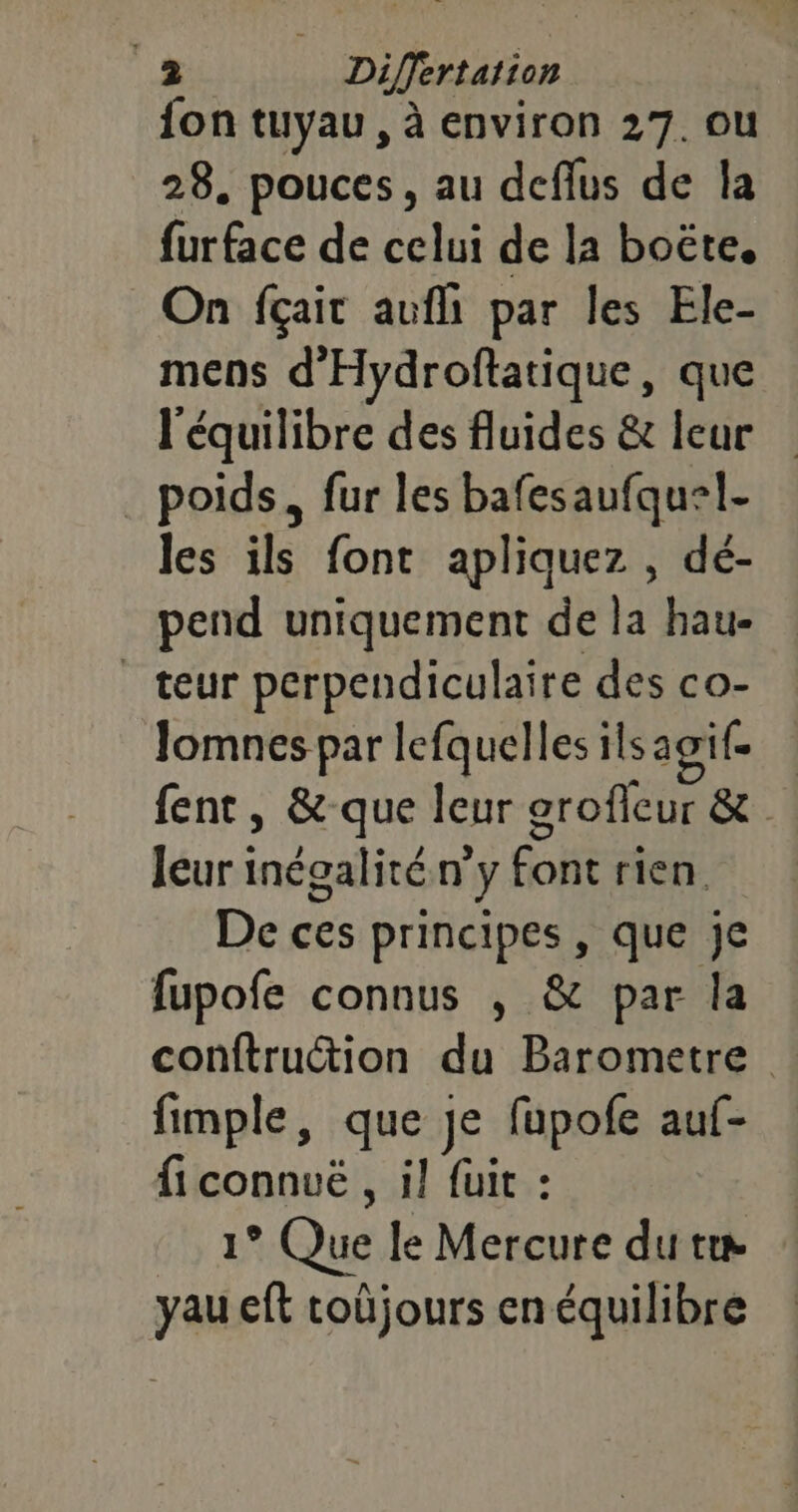 .æ Differtation fon tuyau, à environ 27. ou 28. pouces, au deflus de la furface de celui de la boëte, On fçait aufh par les Ele- mens d'Hydroftatique, que l'équilibre des fluides &amp; leur _ poids, fur les bafesaufquel- les ils font apliquez , dé- pend uniquement de la hau- teur perpendiculaire des co- Jomnes par lefquelles ilsagif fent, &amp;-que leur grofleur &amp; leur inégalité n’y font rien. De ces principes , que je fupofe connus , &amp; par la conftruction du Barometre fimple, que je fupofe auf- ficonnuë , il fuit : 1° Que le Mercure du te yau eft toûjours en équilibre
