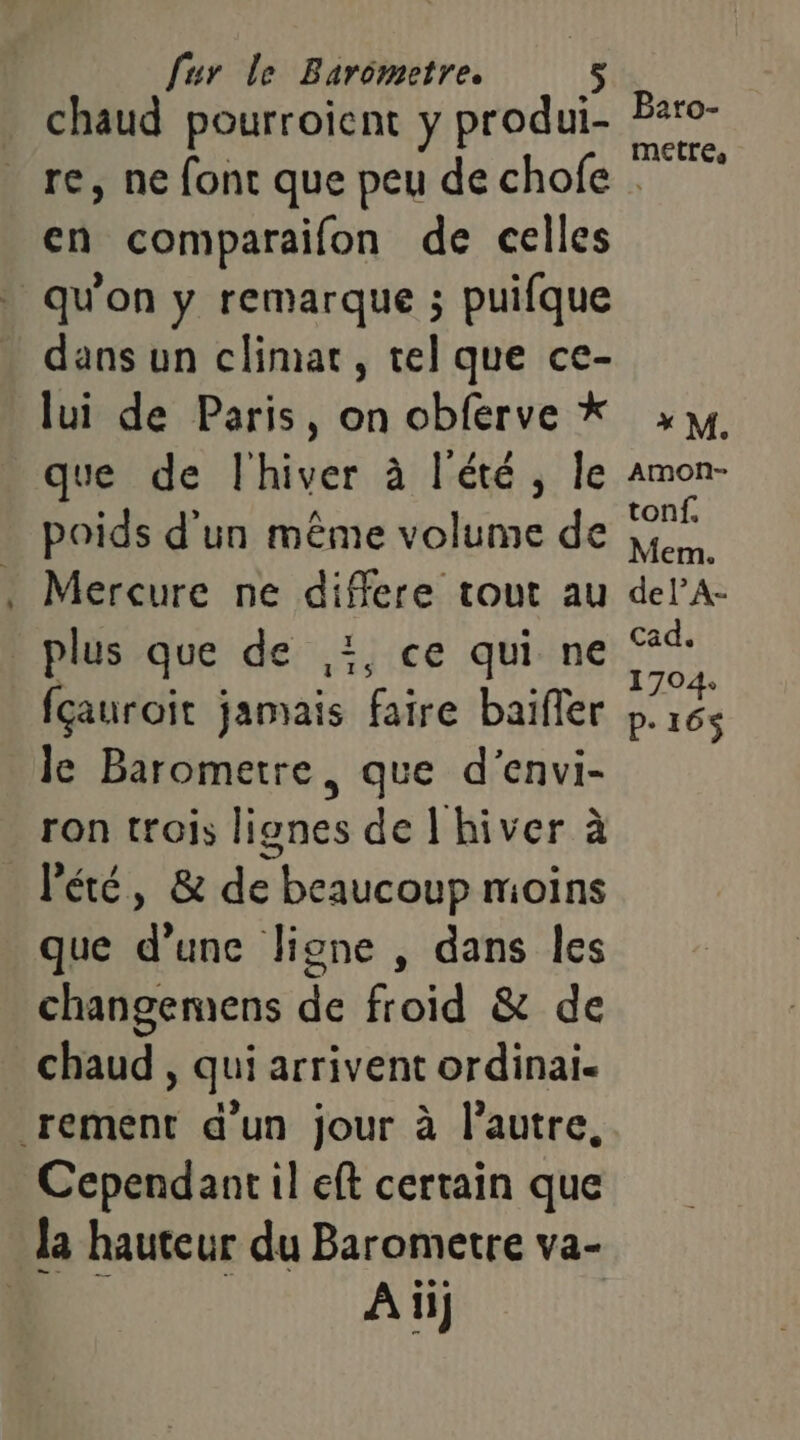 - chaud pourroient y produi- Par METTes re, ne font que peu de chofe . en comparaifon de celles dans un climat, tel que ce- lui de Paris, on obférve * >, que de l'hiver à l'été, le amon- poids d'un même volume de ne Mercure ne differe tout au delA- plus que de ,i, ce qui ne jai) fçauroit jamais faire baïffer pb: 164 le Barometre, que d'envi- ron trois lignes de l'hiver à que d’une ligne , dans les changemens de froid &amp; de Cependant il eft certain que Ai}