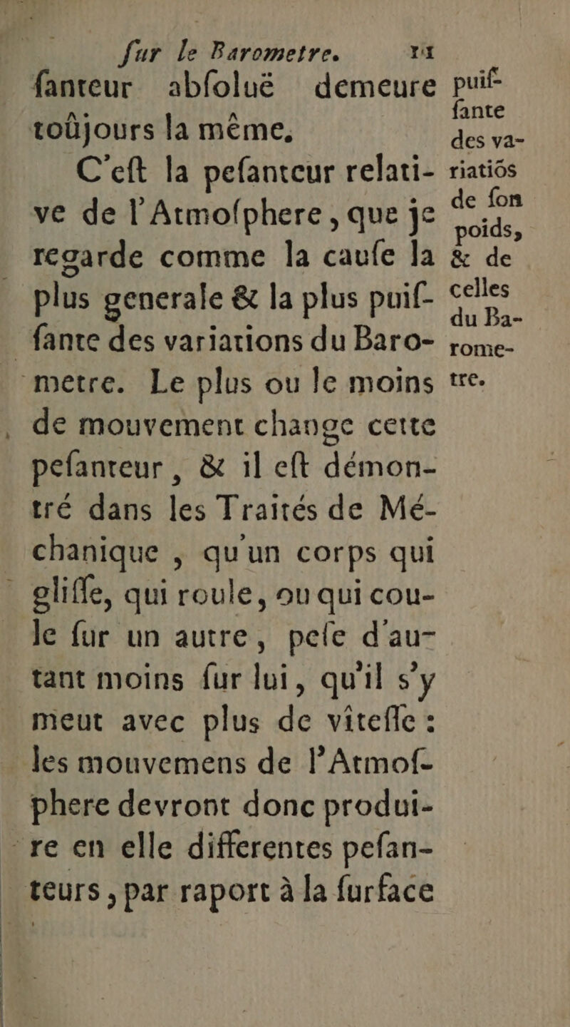 fanteur abfoluë demeure C'eft la pefanteur relati- ve de | Atmofphere, que je regarde comme la caufe la plus generale &amp; la plus puif- de mouvement change cette pefanteur , &amp; il eft démon- tré dans les Traités de Mé- chanique | qu'un corps qui le fur un autre, pele d'au- tant moins {ur lui, qu'il s’y meut avec plus de vitefe : les mouvemens de l’Atmof- phere devront donc produi- puif- fante des va- riatios de fon oids, £ de celles du Ba- rome- tre.