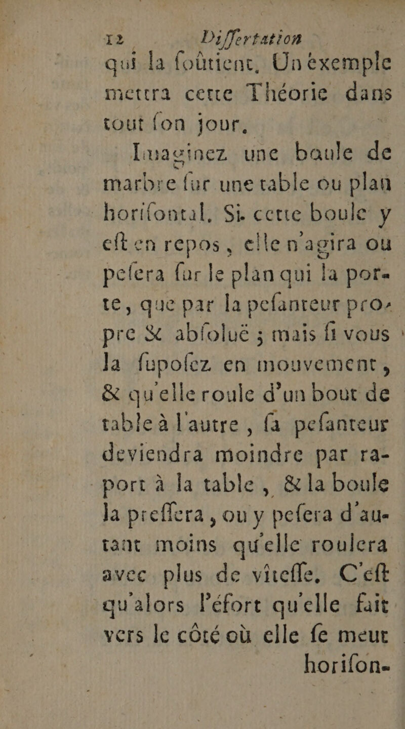 qui la foûtienc, Unexemple mettra cette Théorie dans tout fon jour, Luasi nez une baule de horifontal, Si certe boule y cften repos, ellen agira ou pefera far le plan qui la por. pre &amp; abloluë ; mais fi vous Ja fupofez en mouvement, &amp; quelle roule d’un bout de table à l'autre , (a pefanteur deviendra moindre par ra- port à la table, &amp;la boule ja preffera , ou y pefera d au- tant moins quelle roulera avec plus de viefle, C'éft qu'alors Péfort quelle fait horifon. —