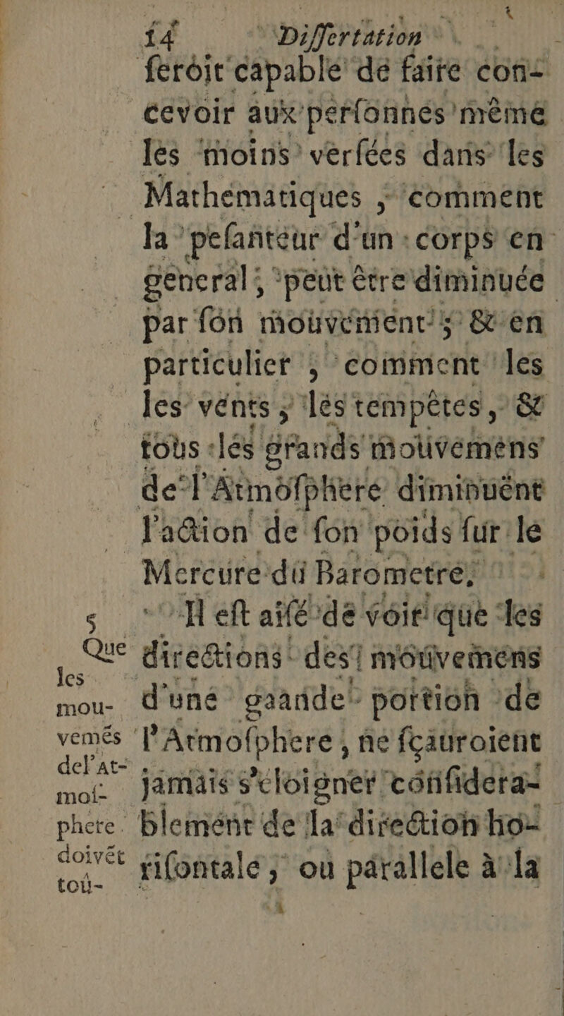 SEL à sé Der En ‘ Cevoir aux’ perfonnés même les moins verfées dans les la pefanñteur d'un: corps en general; ‘peut être diminuée par f6n mouvénient/; &amp;en particulier , comment ‘les tous + lés rands motuvémens 3 Que Jes mou- vemés moi- phete. pts toiû- Mercure du Barometré: “A eft agde voit! que ‘les diceaioni des! môtivemens d'uné gaaridet portion de PAtmofphere , ñe fçauroient jamais s’eloigner /cotifidera= Blement de la‘ direétion ho tifontalé ; où parallele à:la