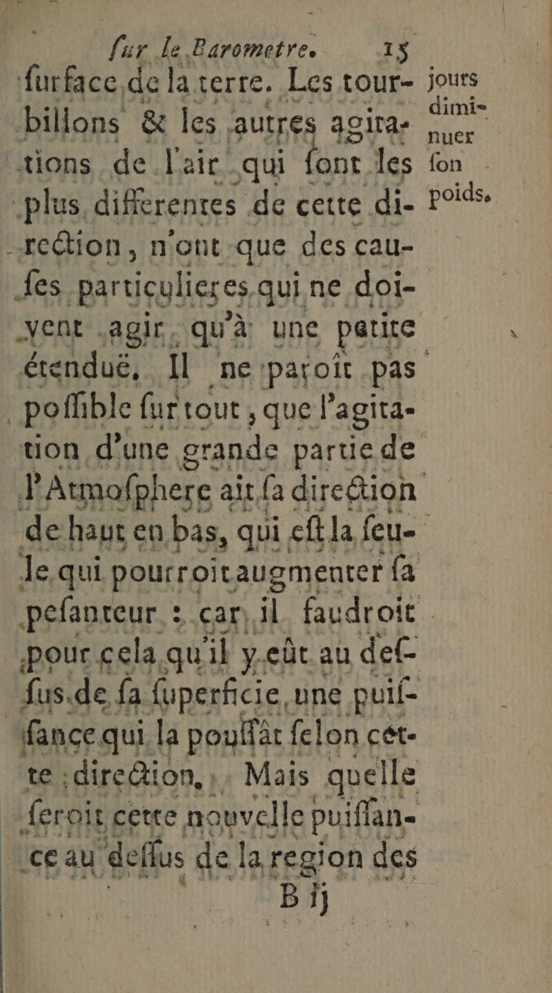 furface de la. certe. Les tour- jours billons & les autres acira- ai tions de l'air qui ont les fon plus différentes de cette di- POis. -rection, n'ont.-que des cau- fes partiçulieres qui. ne doi- ent agir. qu'à une patire érenduë, Il ne:paroit pas pofhble { fur tout , que l'agita- uon d'une grande partie de PAtmafphere ait fa dire&ion de haut en bas, qui. eft la feu- | Je qui pourroitaugmenter {a pere car) il RAP LE LE fance qui la es felon cet- te ; direction, : Mais quelle feroir cette no ouvelle puiflan- Lceau deffus de la region des D | 6.