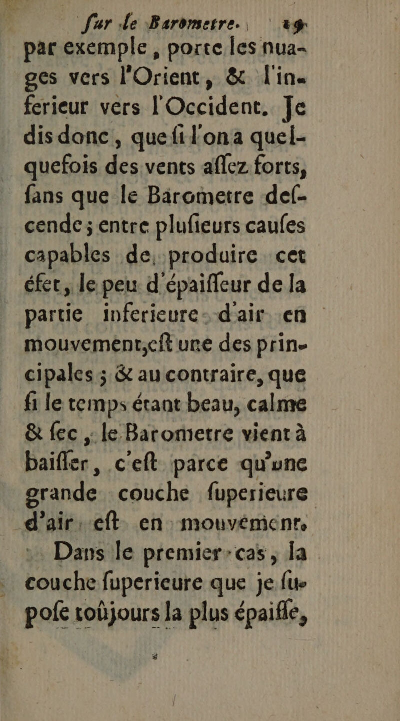 par exemple , porte les nua- ges vers l'Orient, & l'in. ferieur vers l'Occident. Je dis donc, quefil'ona quel- quefois des vents aflez forts, fans que le Birometre def- cende; entre plufieurs caufes capables de, produire cet éfet, le peu d'épaifleur de la partie inferieure- d'air .en mouvement,cit une des prin- cipales; & au contraire, que fi le temps étant beau, calme & {ec ,: le Barometre vient à baifler, c'eft parce qu’une grande couche fuperieure d'air: eft en: mouvémenr Dans le premier-cas, la couche fuperieure que je {ue pofe soûjours la plus épaifle, $