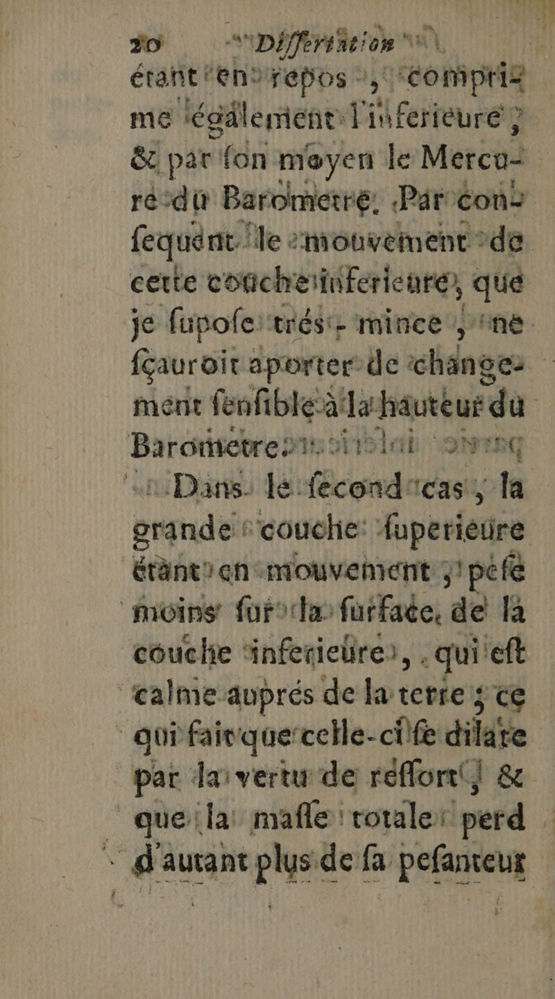#0. Differiation | étant ‘en2 repos ” 3 bois pHiR me légdlement: l'inferieuré ? ë&amp; pat fn moyen le Merco- | ré dt Barometré. Par: con: fequént le “mouvement de certe concheinferienre, que je fupofe: trés. mince y ne fauroir aporter de changez ment fenfible à da hauteur “di | Barometrests iii 2h HG Dans. lé fecond'cas, la grande “couche: luperieure étant en mouvement ;!pefe _môins furocta fürface, de là couche ‘inferieüre), . qui eft calme auprés de la terre; ce quifairquercelle-cife dilate par das vertu de reflont| &amp; _ que la: mafle rotaler perd + d'autant plus de fa pefanseut