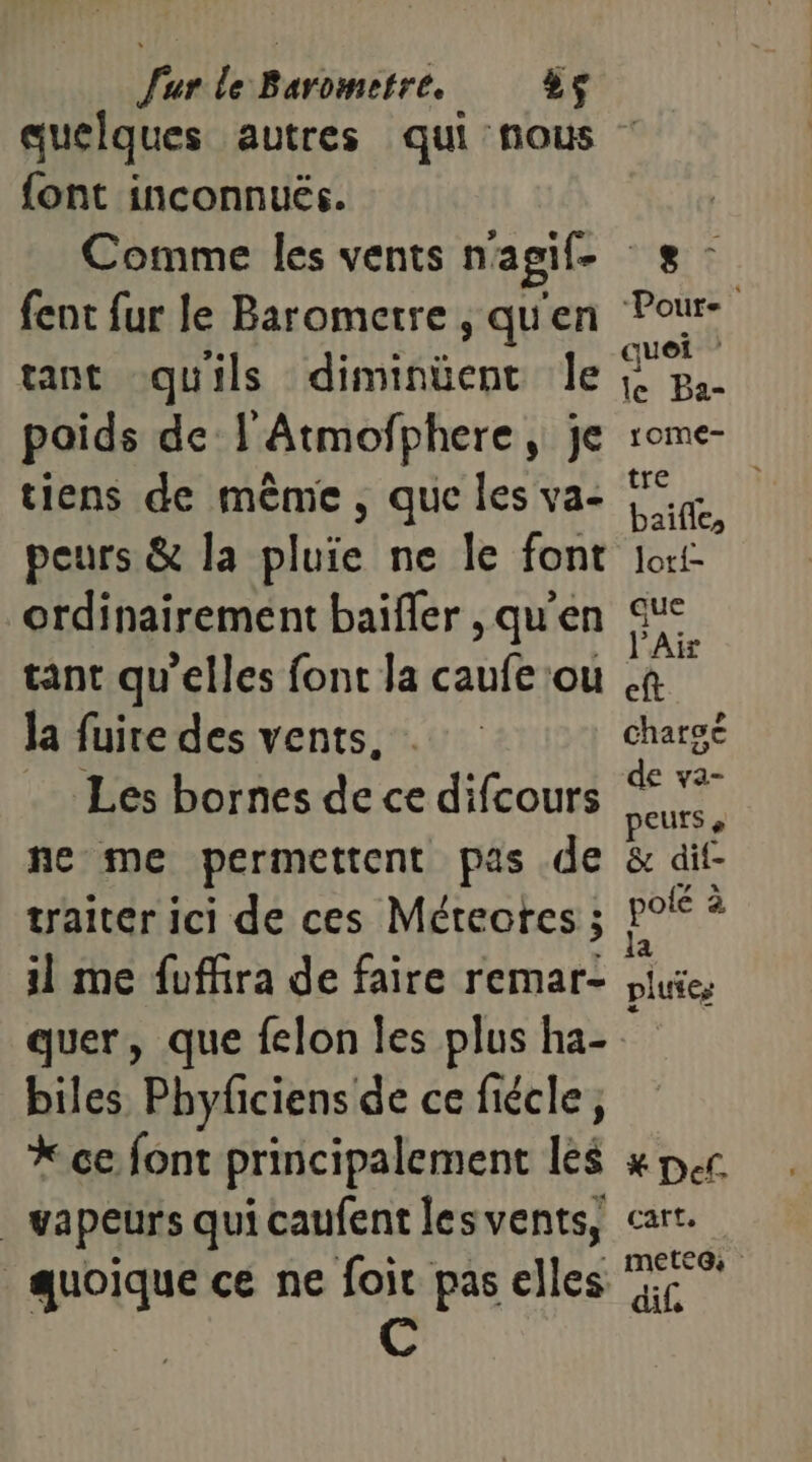 quelques autres qui nous font inconnuës. Comme les vents n'agif- fent fur le Barometre , qu'en tant quils diminüent le poids de l'Atmofphere, je tiens de même, que les va- peurs &amp; la pluie ne le font ordinairement baifler , qu'en tant qu’elles font la caufe ou la fuire des vents, . Les bornes de ce difcours ne me permettent pas .de traiter ici de ces Méreotes ; il me fuffira de faire remar- quer, que felon les plus ha- biles Phyficiens de ce fiécle, * ce font principalement les | vapeurs qui caufent les vents, quoique ce ne foir pas elles _e- Pour. quei le Ba- rome- tre baifle, lori- que l'Air eft charse de va- peurs » &amp; dif- pole à la pluies * Def. Cart. mete@ dif.