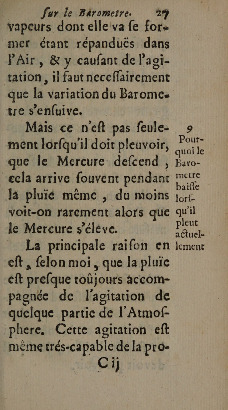 vapeurs dont elle va fe for mer étant répandués dans l'Air, &amp; y caufant de l'aoi- tation, il fautneceffairement que la variation du Barome. tre s’enfuive. Mais ce neft pas feule- ment lorfqu'il doit pleuvoir, que le Mercure defcend ecla arrive fouvent pendant là pluié même , du moins voit-on rarement alors que le Mercure s’éléve. La principale raifon en eft , felon moi, que la pluie éft prefque toüjours accom- pagnée de l'agitation de quelque partie de l'Atmof- phere, Cette agitation cft mème trés-capable de la pro- Ci] 9 Pour- quoi le metre baïfle lori- qu'il leut FSU lement