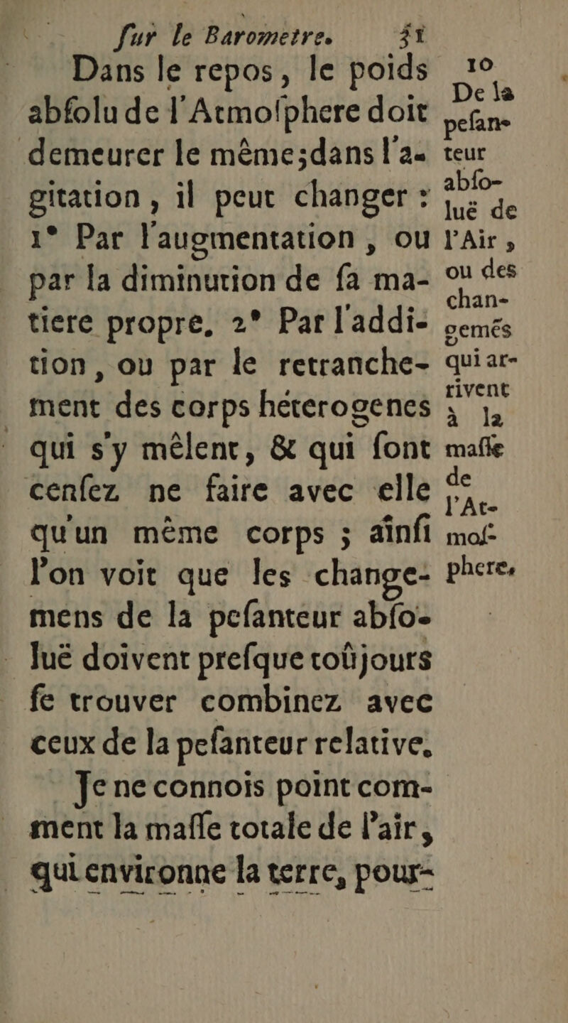 Dans le repos, le poids abfolu de l'Atmofphere doit demeurer le même;dans l'a gitation , il peut changer : 1° Par l'augmentation , ou par {a diminution de fa ma- tion, ou par le retranche- ment des corps heterogenes qui s’y mêlent, &amp; qui font cenfez ne faire avec elle qu'un même corps ; ainfi l'on voit que les change- mens de la pcfanteur abfoe luë doivent prefque toûjours fe trouver combinez avec ceux de la pefanteur relative, Je ne connois point com- ment la mañle totale de l'air, quienvironne la terre, pour-