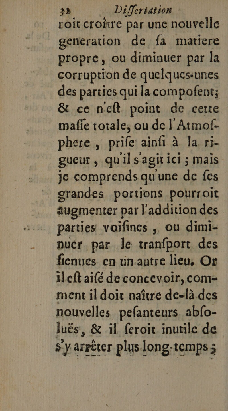 roit croire par une nouvelle generation de fa matiere propre, ou diminuer par la corruption de quelques-unes des parties qui lacompofent; &amp; ce neft point de cette mafle totale, ou de | Atmof- phere , prife’ ainfi à Ja ri- gueur, qu'ils'agitici ; mais je comprends qu'une de fes grandes portions pourroit augmenter par | addition des parties voifines , ou dimi- puer par Îe tranfport des fiennes en unautre lieu, Or ileft aifé deconcevoir, com- ment il doit naître de-là des nouvelles pefanteurs. abfo- luës, &amp; il feroit inutile de s y arrêter plus long-temps ;