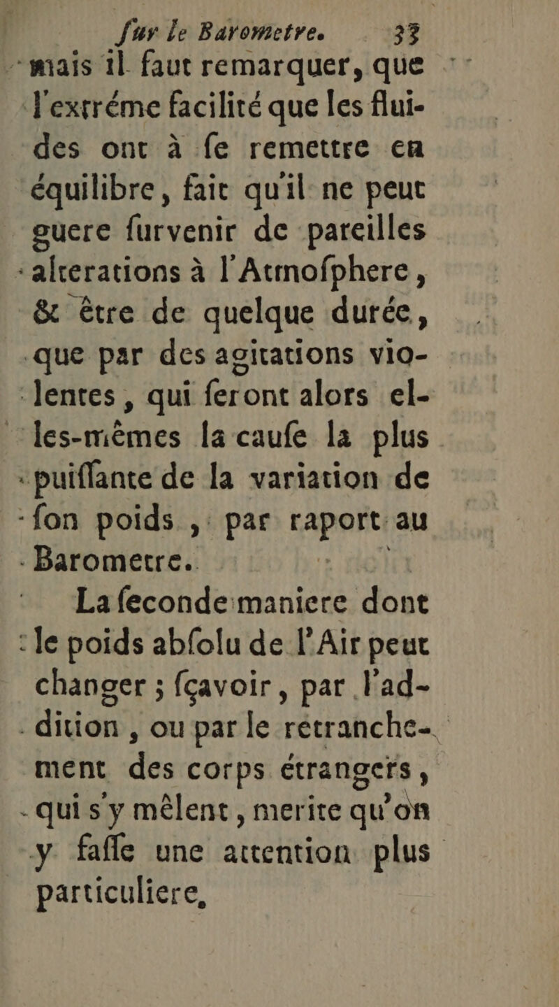 - mais 11 faut remarquer, que : J'exrréme facilité que les flui- des ont à fe remettre en équilibre, fait quil ne peut guere furvenir de pareilles ‘alrerations à l'Atmofphere, &amp; être de quelque durée, que par des agitations vio- lentes, qui feront alors el- les-mèmes la caufe la plus “puiflante de la variation de ‘fon poids ,: par PAR! au - Barometre. La feconde maniere dont : le poids abfolu de l'Air peut changer ; fçavoir , par .l'ad- _dition , ou par le rétranche- ment des corps étrangers, -qui s'y mêlent, merite qu'on y fafle une attention plus particuliere,