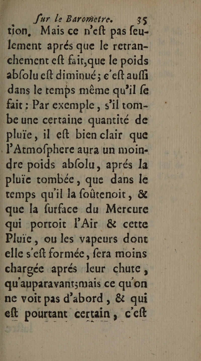 tion, Mais ce n'eft pas feu- lement aprés que le retran- ‘chement eft fair,que le poids abfolu eft diminué; e’eft auffi dans le temps même qu’il fe fait ; Par exemple, s’il tom- be une certaine quantité de pluie, il eft bien clair que l’'Atmofphere aura un moin- dre poids abfolu, aprés la pluie tombée, que dans le temps qu'il la Ritenoies &amp; que la furface du Mercure qui portoit l'Air &amp; cette Pluie, ou les vapeurs dont elle s’eft formée, fera moins chargée aprés ax chute , qu auparavant;mais ce qu'on ne voit pas d’abord , &amp; qui eft pourtant certain; c'ef