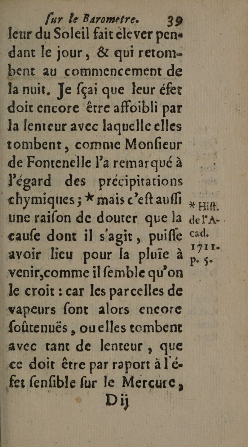 leur du Soleil fait élever pens bent au commencement de la nuit, Je fçai que leur éfet doit encore être affoibli par Ja lenteur avec laquelle elles tombent, comme Monfieur de Fontenelle Pa remarqué à l'égard des précipitations _chymiques ; * mais c’eft auffi une raifon de douter que la caufe dont il s’agit, puifle avoir lieu pour la pluie à venir,comme il femble qu’on le croit : car les parcelles de vapeurs font alors encore foûtenués , ouelles tombent | AVCC tant ‘de lenteur , que ce doit être par raport à l'é- fer fenfible fur le Mercure, Dij * Hi. deF'A-. cad. 1711» Pe ÿ°