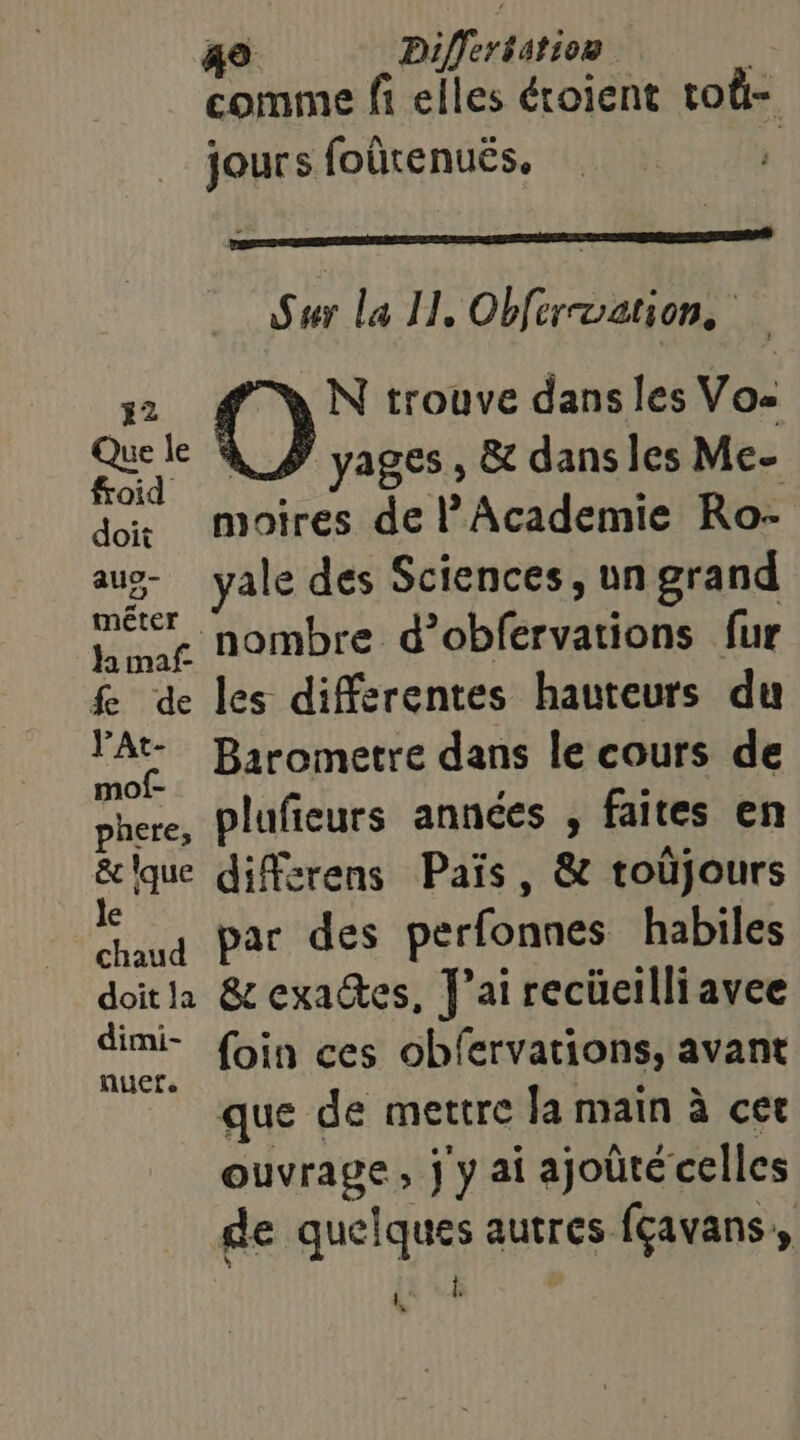 comme fi elles éroient toû- jours foûtenuës. Sur la II, Obferuation, 2 N trouve dans les Vos Que le À _# yages, &amp; dans les Me- froid : , : ï dx moires de l’Academie Ro- aug- vale des Sciences, un grand Le nombre d’obfervations fur fe de les differentes hauteurs du A Barometre dans le cours de phere, plufieurs années E faites en &amp;que différens Païs, &amp; toüjours € . chaud Par des perfonnes habiles doitla &amp; exactes, J'ai recüeilliavee nie foin ces obfervations, avant que de mettre la main à cet ouvrage, j y ai ajoûté celles de quelques autres fçavans,, | ER 4 »