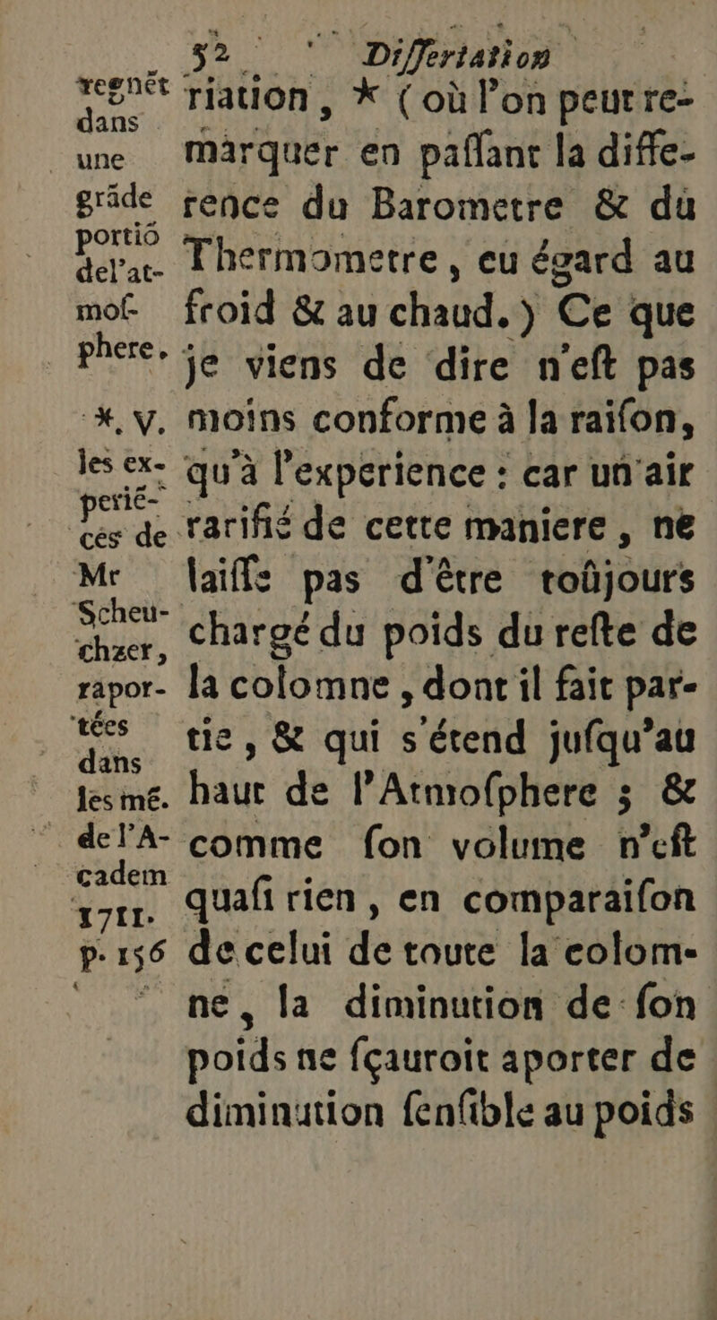 32. LE a © Diffrtation | EE à riation, *X (où l’on peut re- une marquer en pafant la diffe- gride rence du Barometre &amp; dù portio T1 d dela Thermometre, eu égard au a froid &amp; au chaûd, ) Ce que PE je viens de dire n'eft pas *. y. moins conforme à la raifon, les de qu'à l'experience : car un'air Cri Hi de rarifñié de cette maniere , ne Les laiffs pas d'être toûjours ‘Scheu- gp 7? 5: ‘ 4. -nig ue chargé du poids du refte de rapor- Ja colomne , dont il fait par- tes a de. tés &amp; qui QT jufqu’au Les mé. baur de l’Atmofphere 3 &amp; _ del'A- comme fon volume n'eft cadem : | ver Per quafi rien, en comparaifon p- 156 Sn celui de toute la colom- . la diminution de-fon ot ne fçauroit aporter de diminution fenfible au poids «