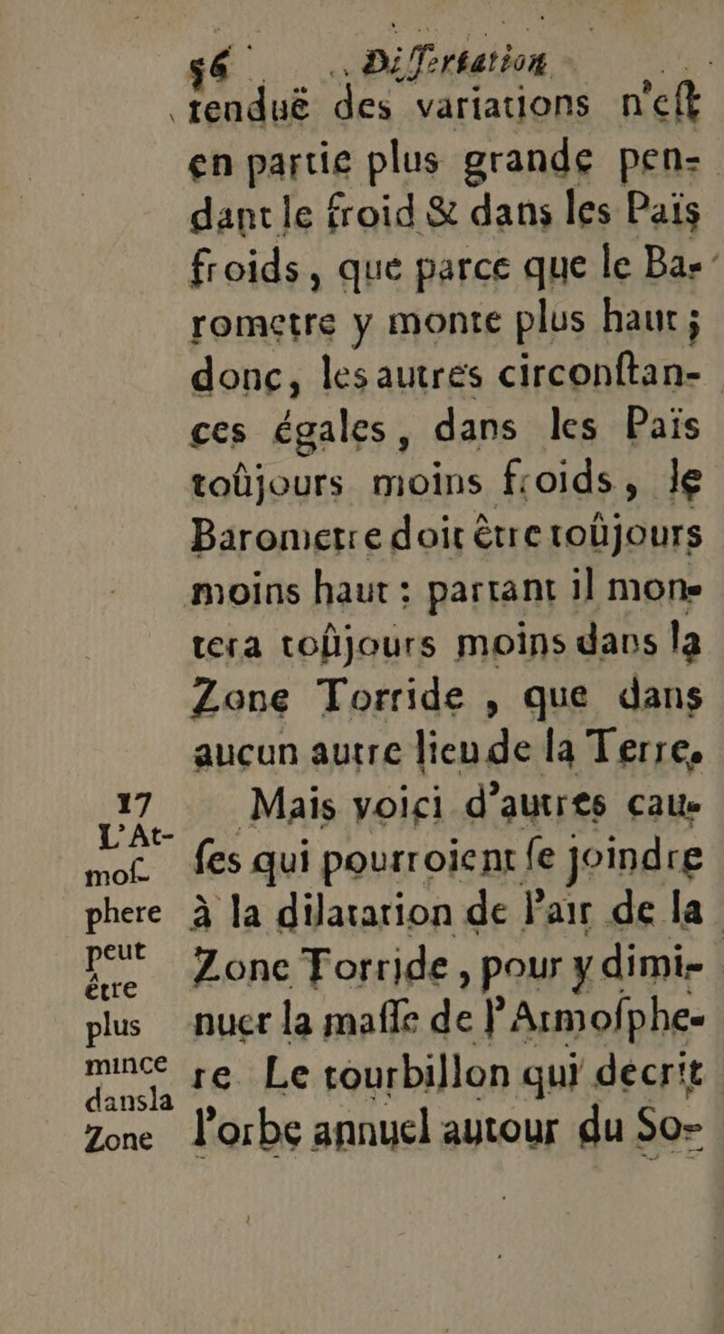 s6. pi Trsation | tenduë des variations n'eft en partie plus grande pen- dant le froid &amp; dans les Païs froids, que parce que le Bas” rometre y monte plus haut ; donc, lesautres circonftan- ces égales, dans les Païs toûjours moins froids , le Baromerre doit être tobjours moins haut : partant il mone tera toûjours moins dans la Zone Torride , que dans aucun autre lieu de la Terre. mur Mais voici d’autres caue Mon fes qui pourroient {e joindre phere à la dilatation de Pair de la ‘0 Zone Torride, pour y dimi- plus nucr la mafle de F'Armofphe- LL J6-Le tourbillon qui decrit Zone l'orbe annuel autour du! So=