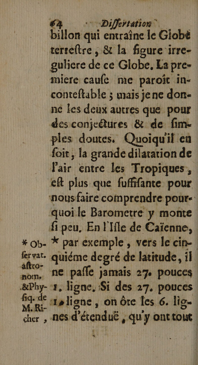 billon qui entraine le Giobë terseftre , &amp; la figure irre- guliere de ce Globe, La pre- miere caufe me paroït in- conteftable ; mais jene don- ne Les deux autres que pour des conje@tures &amp; de fim. ples doutes. Quoiqu'il en foir, la grande dilatation de Paie éntre és Tropiques , &lt;ft plus que fuffifante pour nous faire comprendre pour- quoi le Barometre y monte fi peu, En l'Ile de Caïenne, #Ob- * par exemple , vers le cin-. frvar. quiéme degré de latitude, il aftro- | nom, ne pafle jamais 27 pouces pc 1, ligne, Si des 27. pouces fq-de 9 liane ; on Ôte les 6. lis. M.Ri F: cher , NES: d érenduë F ” y ont toit | à