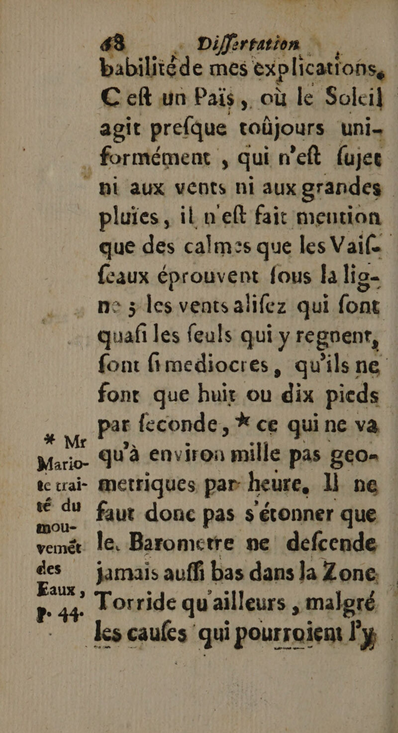 Lé sis Difirestion Vus babilitéde mes explications € cf un Pais,, où le Soleil agit prefque taüjours uni . formément , qui n'eft fujec hi aux vents ni aux grandes | pluies, il n'eft fait mention que des calmzs que les Vai£e. {eaux éprouvent fous la lio- ne 3 les ventsalifez qui font DURS les feuls qui y regnenr, font fimediocres, qu'ils ne fonr que huis ou ‘éix pieds x Pt feconde, * ce quine va Mario. u’à environ mille pas geo- ic craie fMetriques par heure, l ne rap: faut donc pas s étonner que vemé. le. Barometre ne defcende des jamais auffi bas dans la Zone. | FR) Torride qu'ailleurs malgré r4+ les muEsi qui pourroient l'y