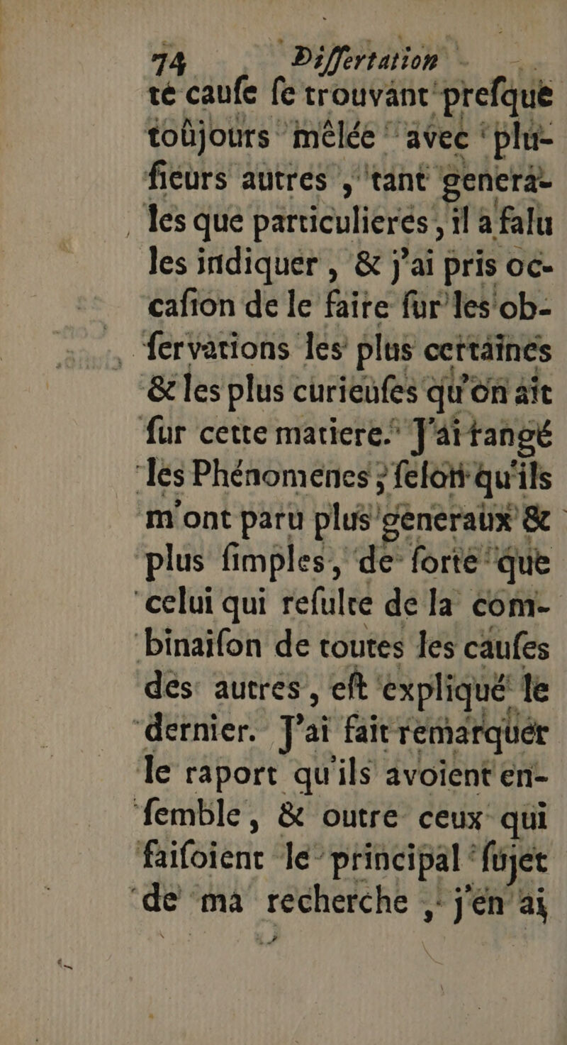 té caufe fe trouvant’ ‘prefqué tobjours mêlée avec ‘plu fieurs autres ‘tant gencrä. ‘es que parriculierés, ï a falu les indiquer , &amp; j’ai pris oc- cafion de le faire fur les'ob- _ fervations les plus ceftäines ‘&amp;les plus curieufes qu'on ait fur cette matiere. J'attangé es Phénomenes } feloti ‘qui ils m'ont paru plus’ gencraux € &amp; plus fimples, de forte: que “celui qui refulre de la com- binaifon de toutes les caufes dés autres , eft expliqué. le “dernier. pa fair remarquer Île raport qu'ils avoienten- femble, &amp; outre ceux qui faifoient le “principal ‘füjet de ma recherche ; jen ai