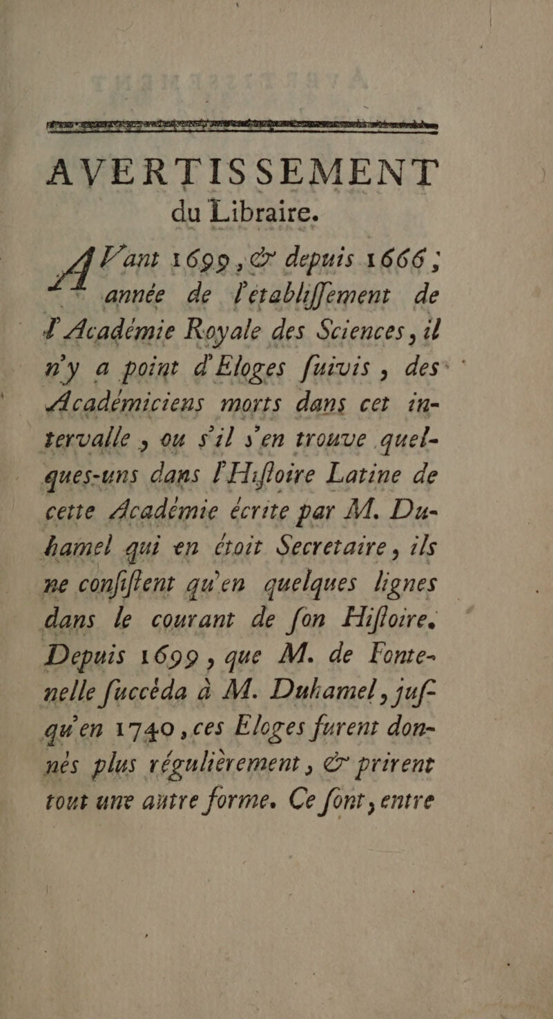 AT 1699 ,@ depuis 1666 ; année de ’ établiflement de T Académie Royale des Sciences, il n'y a point d'Eloges [uivis , des: : Académiciens morts dans cer iu- tervalle ; ou s'il s'en trouve quel ques-uns dans l'Hifloire Latine de cette Académie écrite par M. Du- damel qui en croit Secretaire, ils pe confiftent qu'en quelques lignes dans le courant de [on Hifloire. Depuis 1699, que M. de Fonte- nelle fuccéda à M. Duhamel, juf° qu'en 1740 ,ces Eloges furent don- nés plus régulièrement, &amp; prirent tout une autre forme. Ce fonr, entre