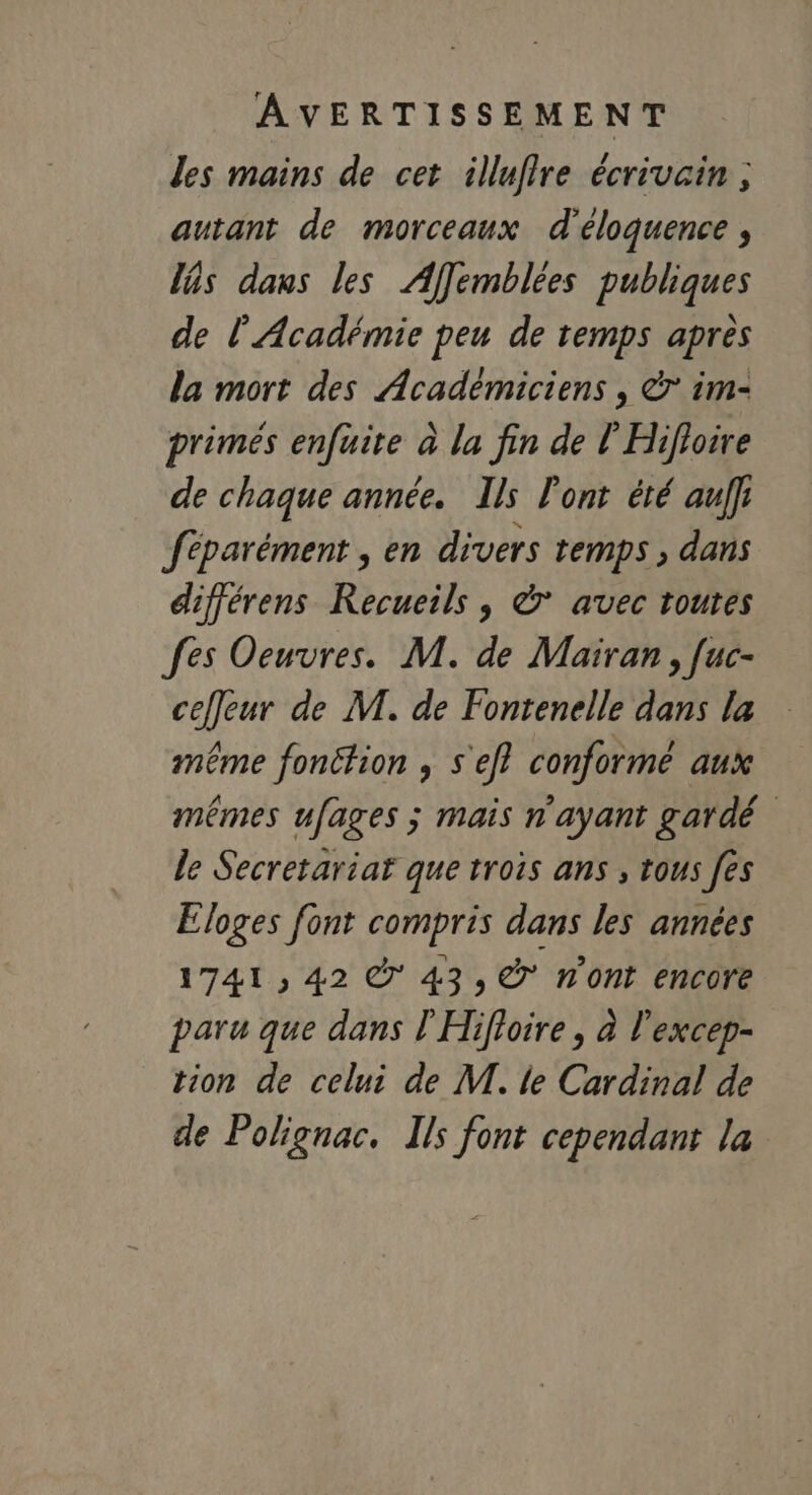 AVERTISSEMENT les mains de cet illuffre écrivcin ; autant de morceaux d'éloquence ; ls dans les Afemblées publiques de l'Académie peu de temps apres la mort des Académiciens , à im- primés enfuite à la fin de l'Hifloire de chaque année. Ils l'ont été aulfr féparément , en divers temps , dans différens Recueils, &amp;° avec toutes fes Oeuvres. M. de Mairan, [uc- cefleur de M. de Fontenelle dans la même fonction ; s'ef? conforme aux mêmes ufages ; mais n'ayant gardé le Secretariar que trois ans , tous fes Eloges font compris dans les années 1741 , 42 © 43, © n'ont encore paru que dans l'Hifloire , à l'excep- tion de celui de M. le Cardinal de de Polignac. Ils font cependant la