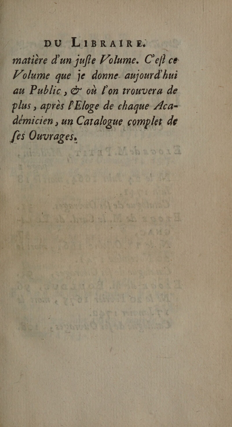 DU LIiBRAIRE matière d'un julie Volume. C'ejl ce Volume que je donne. aujourd'hui au Public, © ou l'on trouvera de plus , après PEloge de chaque Aca- démicien , un Catalogue complet de [es Ouvrages,