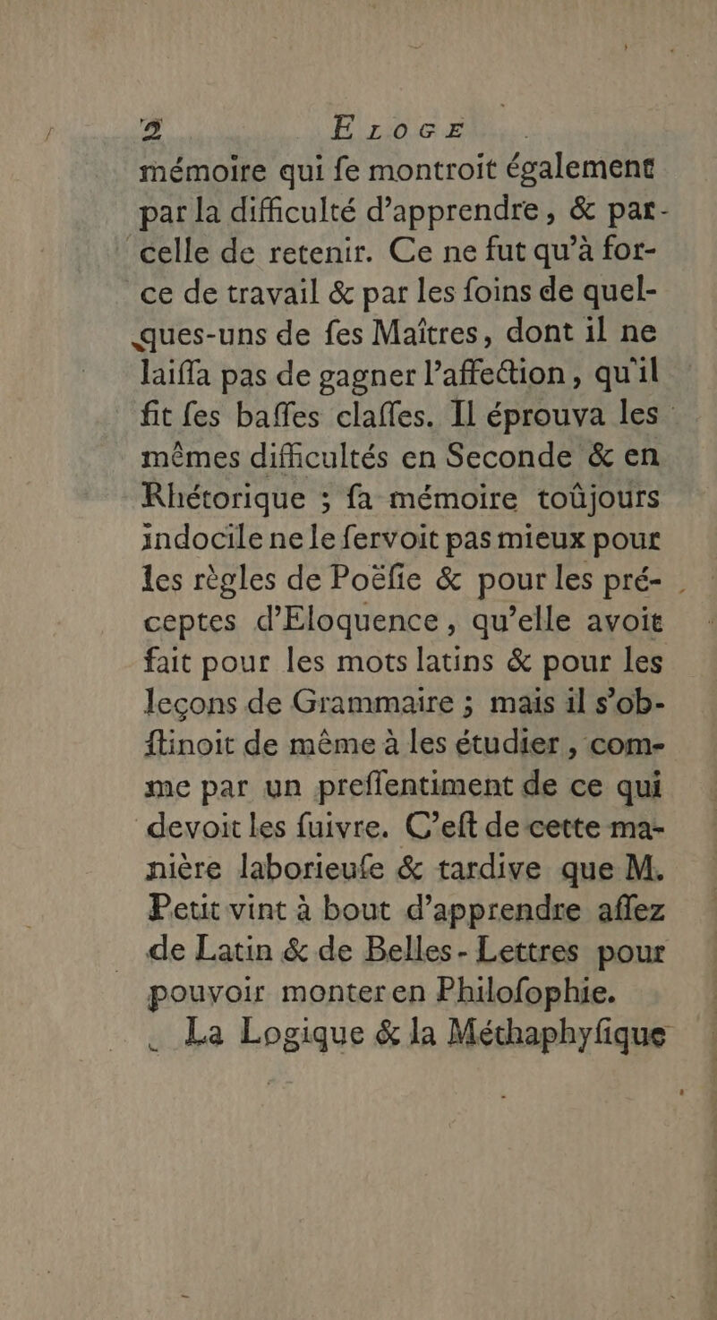 mémoire qui fe montroit également celle de retenir. Ce ne fut qu’à for- ce de travail &amp; par les foins de quel- ques-uns de fes Maîtres, dont il ne laiffa pas de gagner l’affeétion, qu'il mêmes difficultés en Seconde &amp; en Rhétorique ; fa mémoire toûjours indocile ne Le fervoit pas mieux pour ceptes d'Eloquence, qu’elle avoit fait pour les mots latins &amp; pour les leçons de Grammaire ; mais il s’ob- {tinoit de même à les étudier, com- me par un preflentiment de ce qui devoit les fuivre. C’eft de cette ma- nière laborieufe &amp; tardive que M. Petit vint à bout d’apprendre aflez de Latin &amp; de Belles- Lettres pour pouvoir monter en Philofophie. . La Logique &amp; la Méthaphyfique