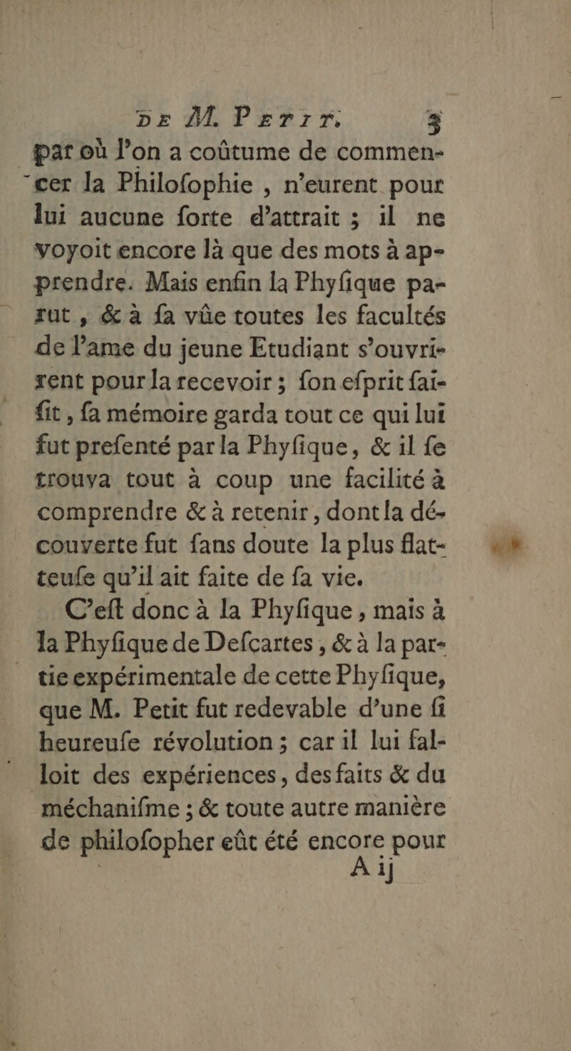 par où l’on a coûtume de commen- cer la Philofophie , n’eurent pour lui aucune forte d’attrait ; il ne voyoit encore là que des mots à ap- prendre. Mais enfin la Phyfique pa- sut , &amp; à fa vüûe toutes les facultés de l'ame du jeune Etudiant s’ouvri- rent pour la recevoir ; fon efprit fai- fit, fa mémoire garda tout ce qui lui fut prefenté par la Phyfique, &amp; il fe trouva tout à coup une facilité à comprendre &amp; à retenir, dont la dé- couverte fut fans doute la plus flat- teufe qu’il ait faite de fa vie. C’eft donc à la Phyfique , mais à tie expérimentale de cette Phyfique, que M. Petit fut redevable d’une fi heureufe révolution ; car il lui fal- méchanifme ; &amp; toute autre manière de philofopher eût été encore pour A ij «h