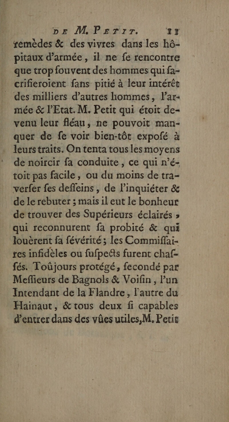 remèdes &amp; des vivres dans les hô- pitaux d'armée , 1l ne fe rencontre que trop fouvent des hommes qui fa- crifieroient fans pitié à leur intérêt _ des milliers d’autres hommes, l’ar- mée &amp; l'Etat. M. Petit qui étoit de- venu leur fléau, ne pouvoit man- quer de fe voir bien-tôt expofé à leurs traits. On tenta tous lesmoyens de noircir fa conduite , ce qui n’é- toit pas facile, ou du moins de tra- verfer fes defleins , de l’inquiéter &amp; de le rebuter ; mais il eut le bonheur de trouver des Supérieurs éclairés » qui reconnurent fa probité &amp; qui louèrent fa févérité ; les Commiffai- res infidèles ou fufpelts furent chaf- fés. Toûjours protégé, fecondé par Meffieurs de Bagnols &amp; Voifin, l’un Intendant de la Flandre, l’autre du Hainaut, &amp; tous deux fi capables d'entrer dans des vûes utiles, M. Petit