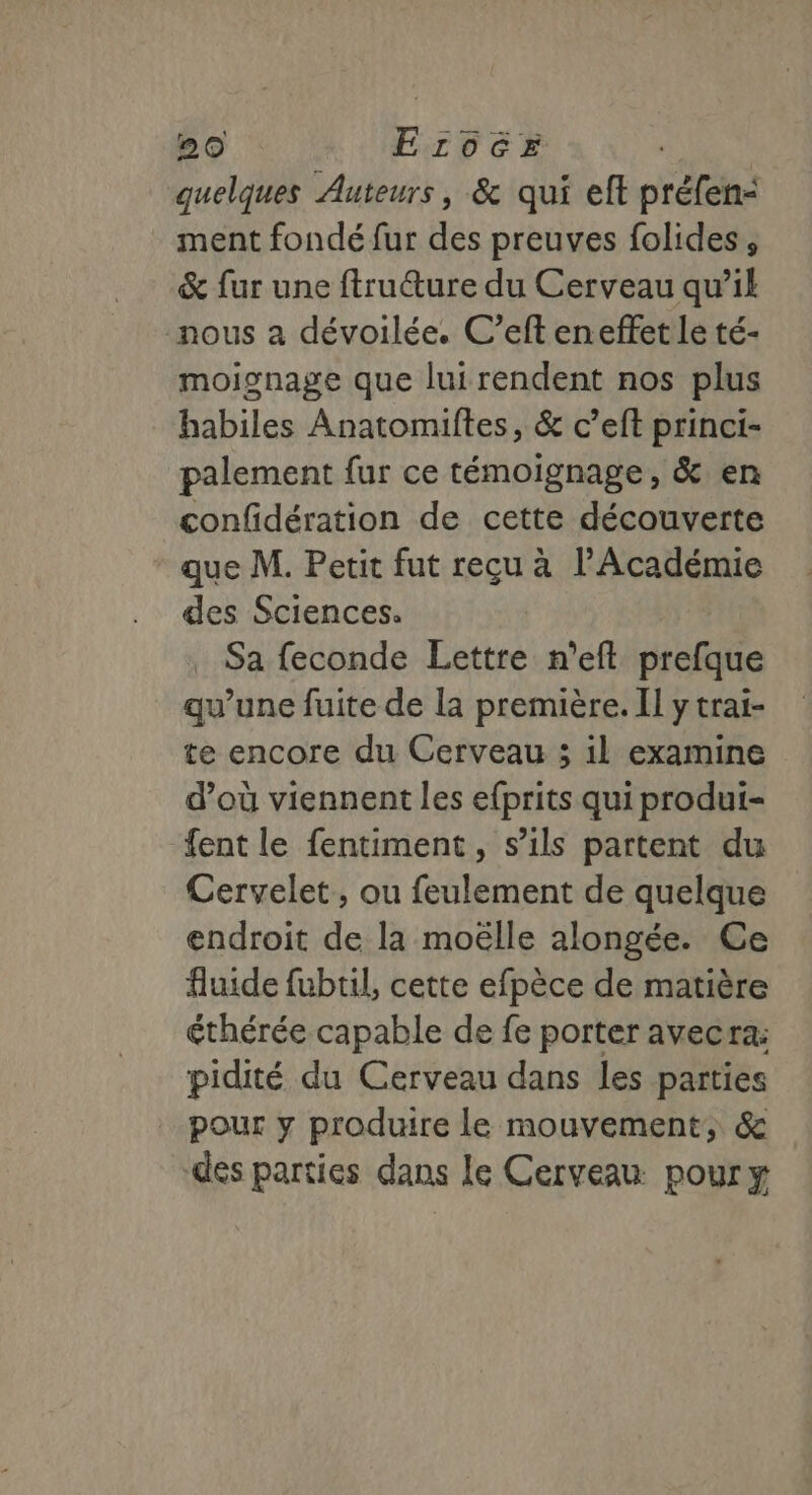 quelques Auteurs, &amp; qui eft préfen- ment fondé fur des preuves folides, &amp; fur une ftruure du Cerveau qu’il nous à dévoilée. C’eft en effet le té- moignage que lui rendent nos plus habiles Anatomiftes, &amp; c’eft princi- palement fur ce témoignage, &amp; en confidération de cette découverte que M. Petit fut reçu à l’Académie des Sciences. Sa feconde Lettre n’eft prefque qu’une fuite de la première. II y trai- te encore du Cerveau ; il examine d’où viennent les efprits qui produi- fent le fentiment, s’ils partent du Cervelet, ou feulement de quelque endroit de la moëlle alongée. Ce fluide fubtil, cette efpèce de matière éthérée capable de fe porter avecra: pidité du Cerveau dans les parties pour y produire le mouvement, &amp; des parties dans le Cerveau pour y