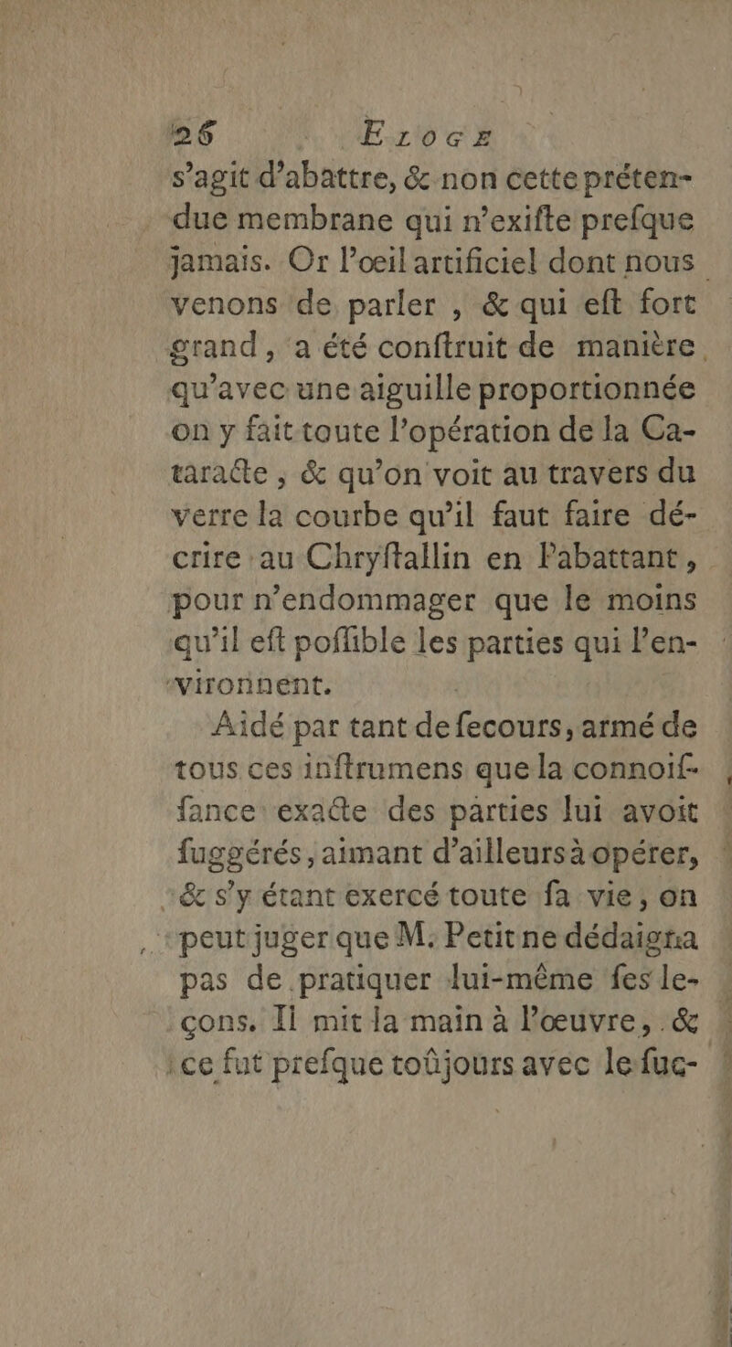 s’agit d’abattre, &amp; non cette préten- due membrane qui n’exifte prefque jamais. Or l'œil artificiel dont nous venons de parler , &amp; qui eft fort grand, a été conftruit de manière. qu'avec une aiguille proportionnée on y fait toute l’opération de la Ca- taratte ; &amp; qu’on voit au travers du verre la courbe qu’il faut faire dé- crire au Chryftallin en Pabattant, pour n’endommager que le moins qu'il eft poffble les parties qui Pen- “yironnent. ù Aidé par tant de fecours , armé de tous ces inftrumens que la connoif- fance exatte des parties lui avoit fuggérés , aimant d’ailleursà opérer, “&amp; s’y étant exercé toute fa vie, on +peut juger que M: Petitne dédaigra pas de pratiquer lui-même fes le- … cons. Ii mit la main à œuvre, &amp; » ce fut prefque toûjours avec lefuc- !