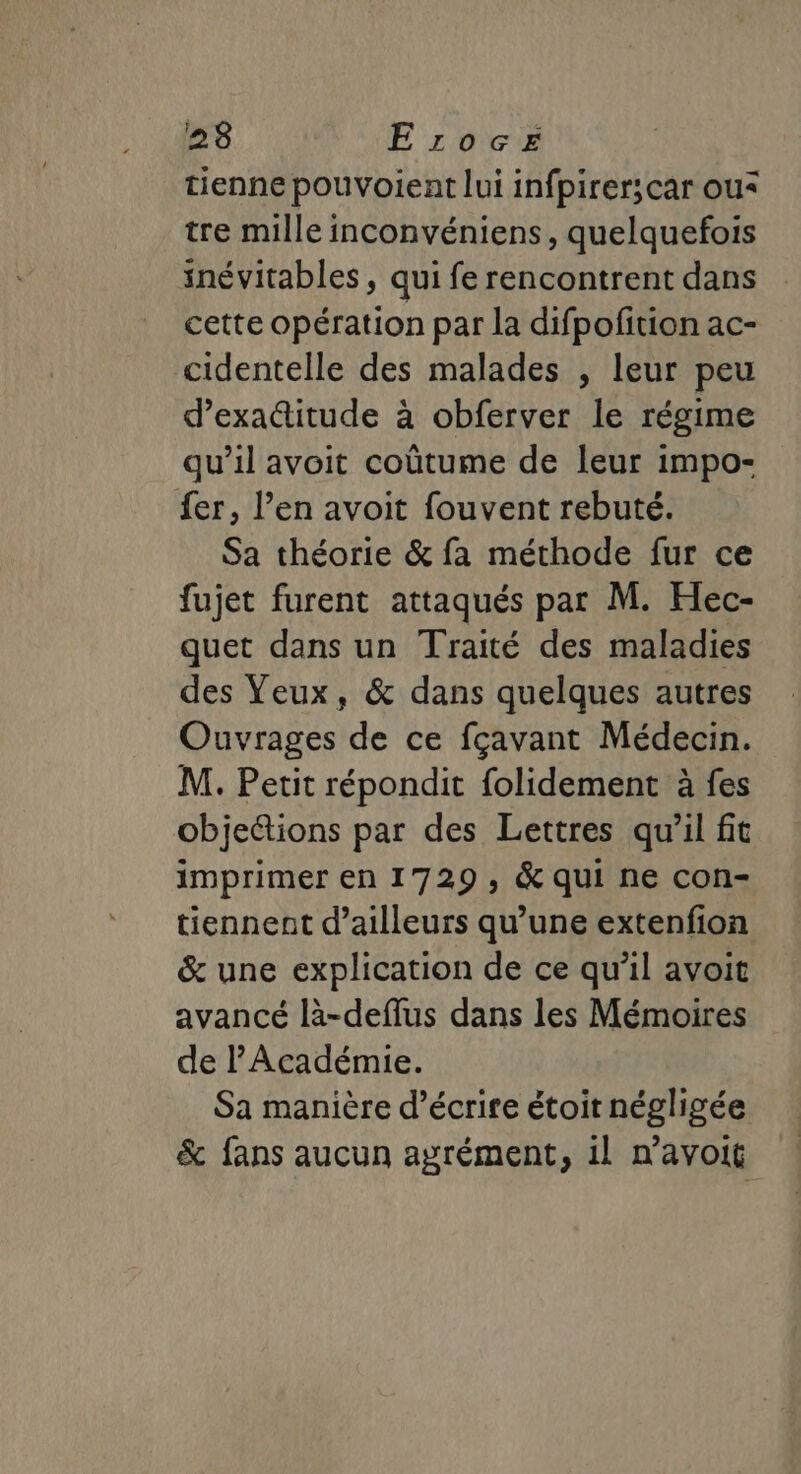 238 E rocez tienne pouvoient lui infpirer;car ou* tre mille inconvéniens, quelquefois inévitables , qui fe rencontrent dans cette opération par la difpofition ac- cidentelle des malades , leur peu d’exaitude à obferver le régime qu’il avoit coûtume de leur impo- fer, l’en avoit fouvent rebuté. Sa théorie &amp; fa méthode fur ce fujet furent attaqués pat M. Hec- quet dans un Traité des maladies des Veux, &amp; dans quelques autres Ouvrages de ce fçavant Médecin. M. Petit répondit folidement à fes objeétions par des Lettres qu'il fit imprimer en 1729, &amp; qui ne con- tiennent d’ailleurs qu’une extenfion &amp; une explication de ce qu’il avoit avancé là-deffus dans les Mémoires de l'Académie. Sa manière d'écrire étoit négligée &amp; fans aucun agrément, il n’avoit