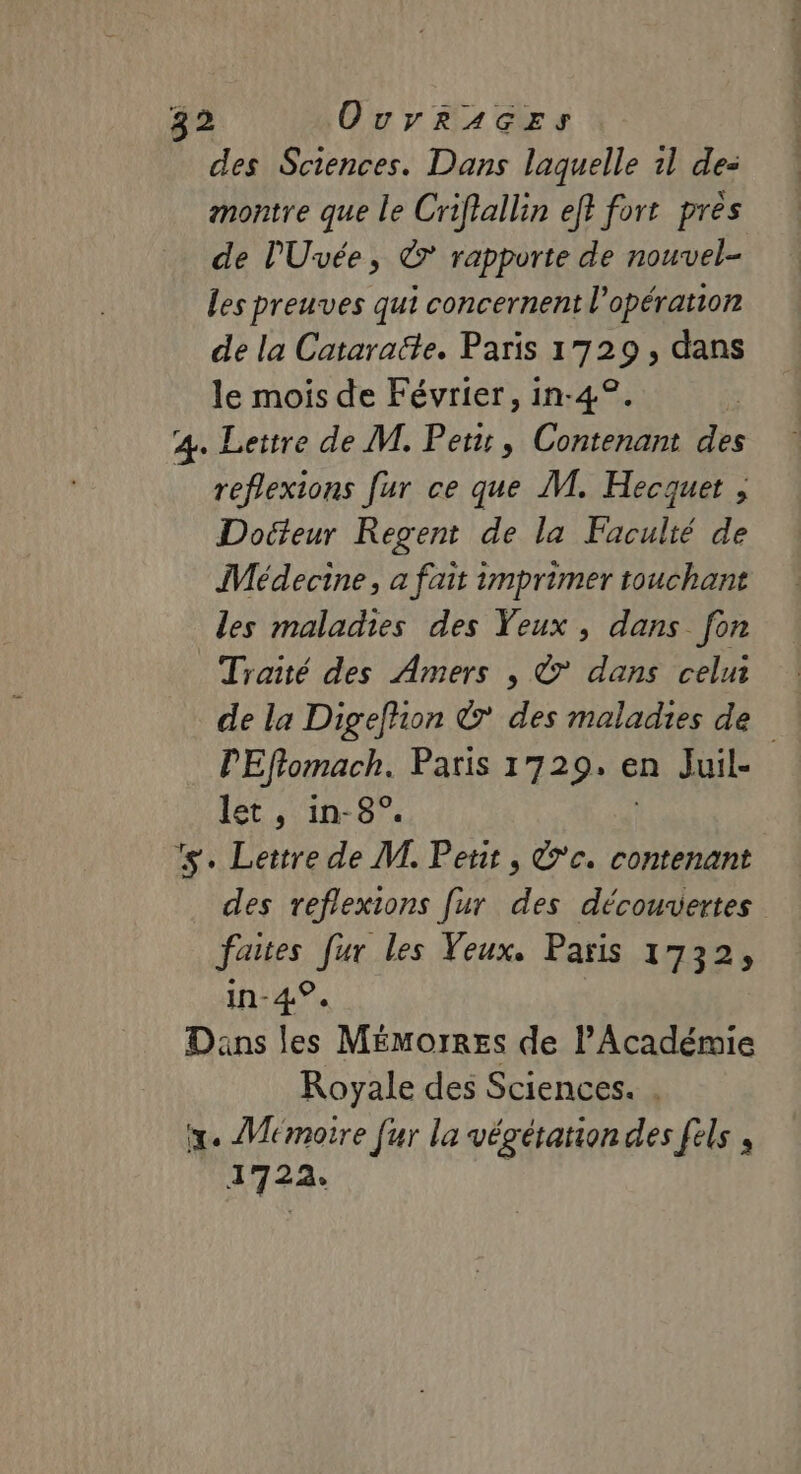 des Sciences. Dans laquelle 1l de: montre que le Criflallin ef} fort pres de l'Uvée, ©’ rapporte de nouvel- les preuves qui concernent l'opération de la Cataracte. Paris 1729, dans le mois de Février, in-4°. 4. Lettre de M. Pet, Contenant 1e reflexions fur ce que M. Hecquet , Docteur Regent de la Faculté de Médecine, a fait imprimer touchant les maladies des Yeux, dans fon Traité des Amers , © dans celui de la Digefhon ©’ des maladies de PEffomach. Paris 1729. en Juil- let, in-8°. ‘s. Lettre de M. Petit, 'c. contenant des reflexions [ur des découvertes faites [ur les Veux. Paris 1732, in-4°. Dans les Mémorres de l’Académie Royale des Sciences. . x. Mémoire fur la végétation des fels , 1722. R