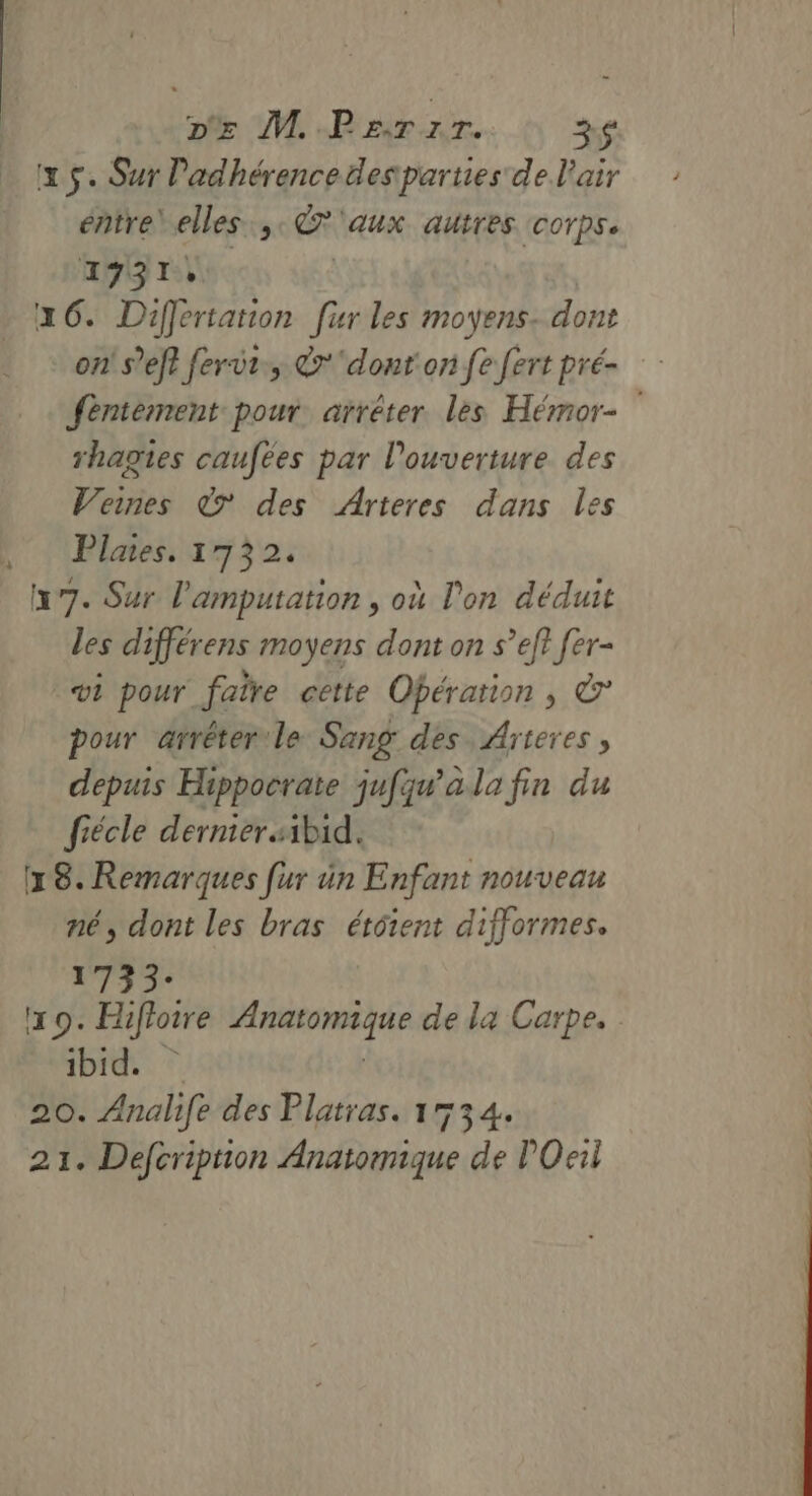 D M Parzr. 3$ x $. Sur Padhérencedesparties de l'air entre’ elles, œ AUX. AULTES (COTPS 2937, 16. Differtation fur les moyens. dont on s’eft fervi., &amp;'dont on fe fert pré- féntement pour arrêter les Hémor- rhagies caufées par l'ouverture des Veines © des Arteres dans les Plates. 1732. 17. Sur l'amputation , où l'on déduit les différens moyens dont on s’ef? fer- vi pour faire cette Opération, © pour arrêter le Sang des Arteres , depuis Hippocrate jufqw'ala fin du fiécle derniersibid. (18. Remarques [ur ün Enfant nouveau né, dont les bras étôient difformes. 1733: 19. Hifloire dns si de la Carpe, ibid. 20. Analife des Platras. 1534. 21. Defcription Mndmiène de POeii