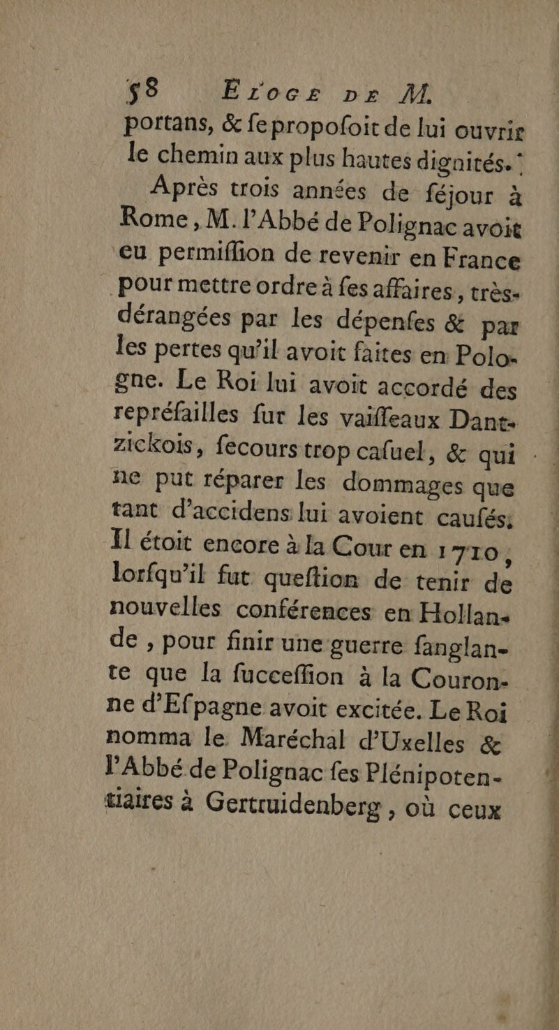 portans, &amp; fepropofoit de lui ouvrir le chemin aux plus hautes dignités. ‘ Après trois années de féjour à Rome, M./ Abbé de Polignac avoit cu permiflion de revenir en France Pour mettre ordre à fes affaires, très- dérangées par les dépenfes &amp; par les pertes qu’il avoit faites en: Polos gne. Le Roi lui avoit accordé des repréfailles fur les vaifleaux Dant: zickois, fecours trop cafuel, &amp; qui ne put réparer les dommages que tant d’accidens lui avoient caufés: Il étoit encore à la Cour en 1 710, lorfqu’il fut queftion de tenir de nouvelles conférences en Hollan- de , pour finir une guerre fanglan- te que la fucceffion à la Couron- ne d'Efpagne avoit excitée. Le Roi nomma le Maréchal d'Uxelles &amp; l'Abbé de Polignac fes Plénipoten- tlaires à Gertruidenberg , où ceux . US SE ns ee Re EN