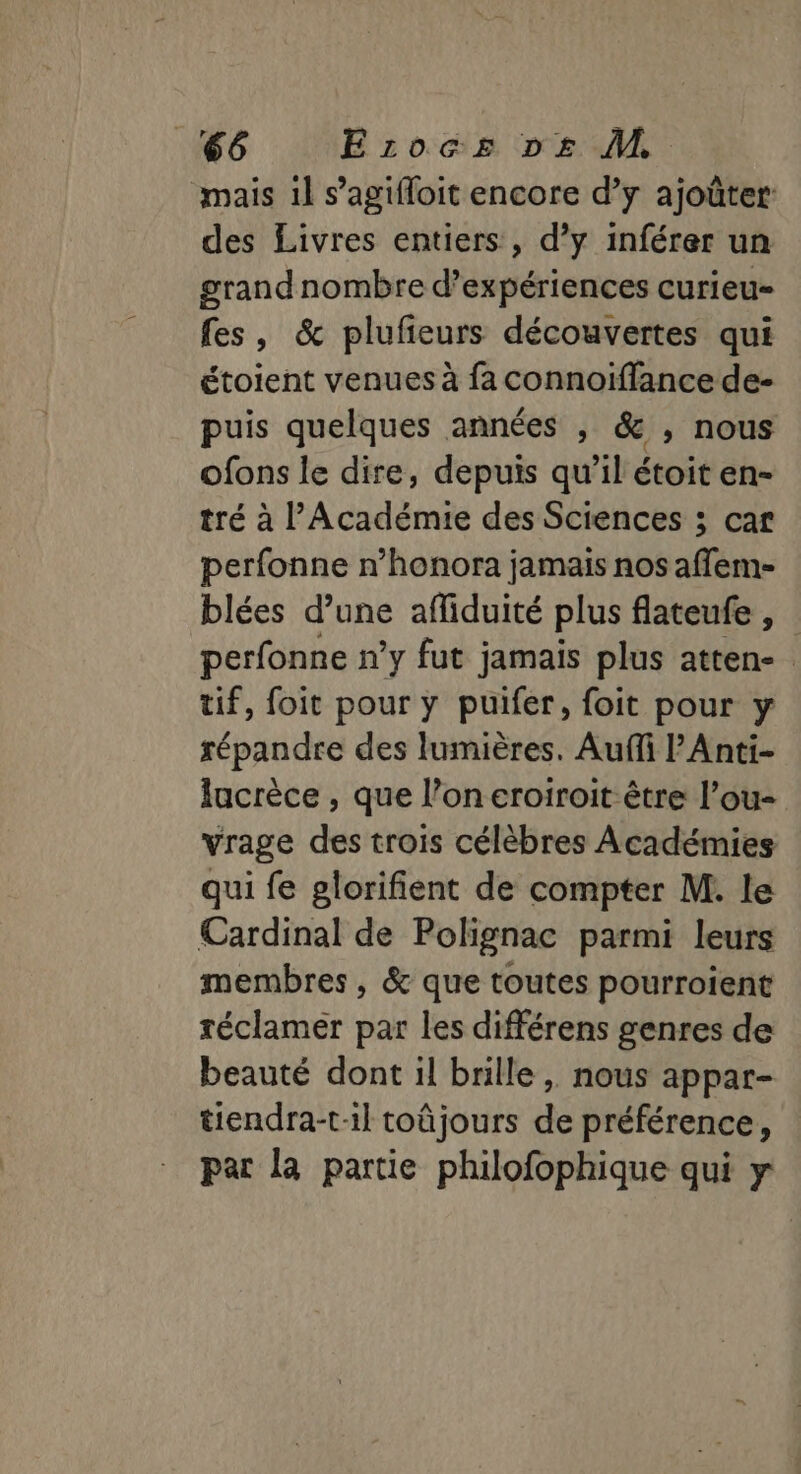 mais il s’agifloit encore d’y ajoûter: des Livres entiers, d’y inférer un grandnombre d'expériences curieu- fes, &amp; plufeurs découvertes qui étoient venues à fa connoiïffance de- puis quelques années , &amp; , nous ofons le dire, depuis qu’il étoit en- tré à l'Académie des Sciences ; car perfonne n’honora jamais nos affem- blées d’une afliduité plus flateufe , perfonne n’y fut jamais plus atten- tif, foit pour y puifer, foit pour y répandre des lumières. Aufi l’Anti- Jacrèce , que l’on eroiroit être l’ou- vrage des trois célèbres Académies qui fe glorifient de compter M. le Cardinal de Polignac parmi leurs membres , &amp; que toutes pourroient réclamer par les différens genres de beauté dont il brille , nous appar- tiendra-til toûjours de préférence, par la partie philofophique qui y