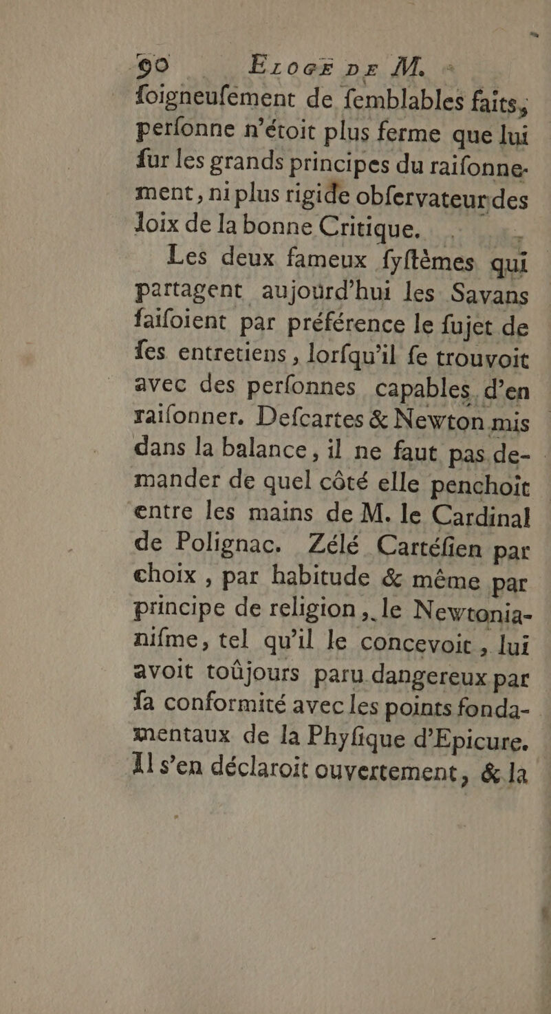 foigneufement de femblables faits, perfonne r’étoit plus ferme que lui fur les grands principes du raifonne. ment, ni plus rigide obfervateur.des Joix de la bonne Critique. | Ê Les deux fameux fyftèmes qui partagent aujourd’hui les Savans faifoient par préférence le fujet de fes entretiens , lorfqu’il fe trouvoit avec des perfonnes capables. d’en raifonner. Defcartes &amp; Newton mis dans la balance, il ne faut pas.de- mander de quel côté elle penchoit entre les mains de M. le Cardinal de Polignac. Zélé Cartéfien par choix , par habitude &amp; même par principe de religion, le Newtonia- nifme, tel qu’il le concevoit , lui avoit toûjours paru dangereux par fa conformité avec les points fonda- mentaux de la Phyfique d’Epicure. 11 s’en déclaroit ouvertement &gt; &amp;la