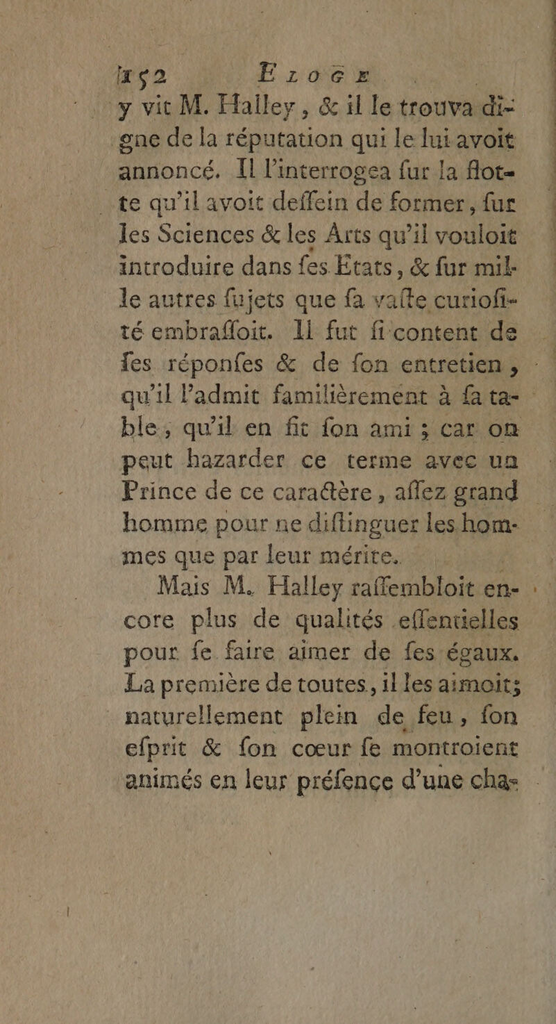 xs2 E:ro0Grx y vit M. Halley, &amp; il le trouva di once de la réputation qui le lui avoit annoncé. Il l’interrogea fur la flot- . te qu’il avoit deffein de former, fur les Sciences &amp; les Arts qu’il vouloit introduire dans fes Etats, &amp; fur mil le autres fujets que fa vaite curiofi- té embrafloit. Il fut fi content de peut hazarder ce terme avec un homme pour ne diflinguer Les. hom- mes que par leur mérite. Mais M. Halley raffembloit en- core plus de qualités effentielles pour fe faire aimer de fes égaux. La première de toutes, illes aimoit; naturellement plein de feu, fon efprit &amp; fon cœur fe montroient animés en leur préfence d’une cha-