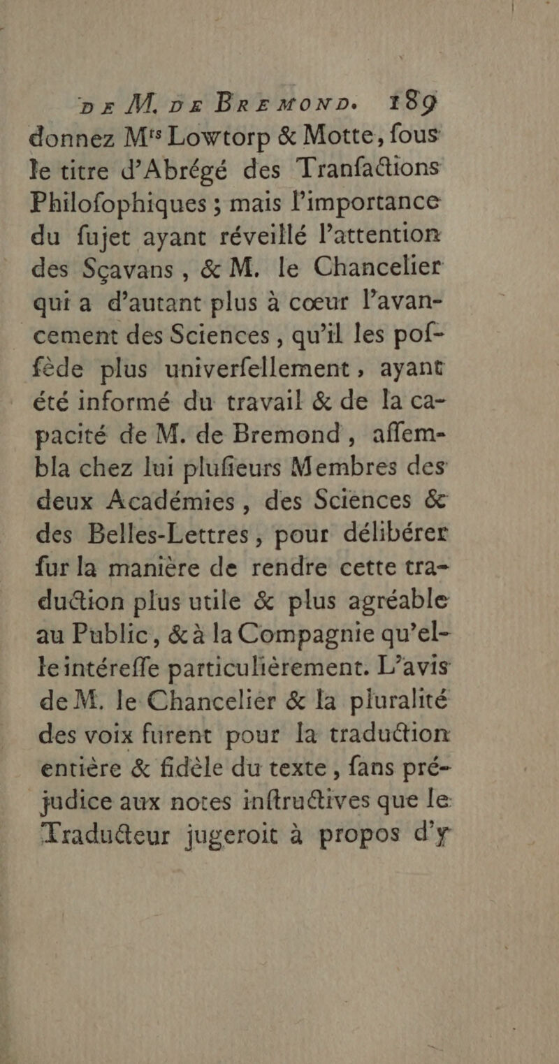 donnez M5 Lowtorp &amp; Motte, fous le titre d’Abrégé des Tranfattions Philofophiques ; mais l'importance du fujet ayant réveillé l'attention des Sçavans , &amp; M. le Chancelier qui a d'autant plus à cœur lavan- _cement des Sciences , qu’il les pof- fède plus univerfellement, ayant été informé du travail &amp; de la ca- pacité de M. de Bremond, affem- bla chez lui plufieurs Membres des deux Académies, des Sciences &amp; des Belles-Lettres, pour délibérer fur la manière de rendre cette tra- du&amp;ion plus utile &amp; plus agréable au Public, &amp; à la Compagnie qu’el- le intéreffe particulièrement. L’avis de M. le Chancelier &amp; la pluralité des voix furent pour la tradu@tion entière &amp; fidèle du texte, fans pré- judice aux notes inftru@ives que le Fraduéteur jugeroit à propos d'y